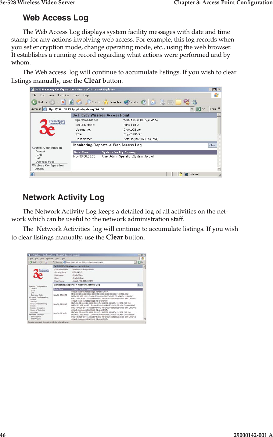 3e-528 Wireless Video Server  Chapter 3: Access Point Conguration46                            29000142-001 A3e-528 Wireless Video Server  Chapter 3: Access Point Conguration29000142-001 A  47Web Access LogThe Web Access Log displays system facility messages with date and time stamp for any actions involving web access. For example, this log records when you set encryption mode, change operating mode, etc., using the web browser. It establishes a running record regarding what actions were performed and by whom.The Web access  log will continue to accumulate listings. If you wish to clear listings manually, use the Clear button.Network Activity LogThe Network Activity Log keeps a detailed log of all activities on the net-work which can be useful to the network administration staff.The  Network Activities  log will continue to accumulate listings. If you wish to clear listings manually, use the Clear button.