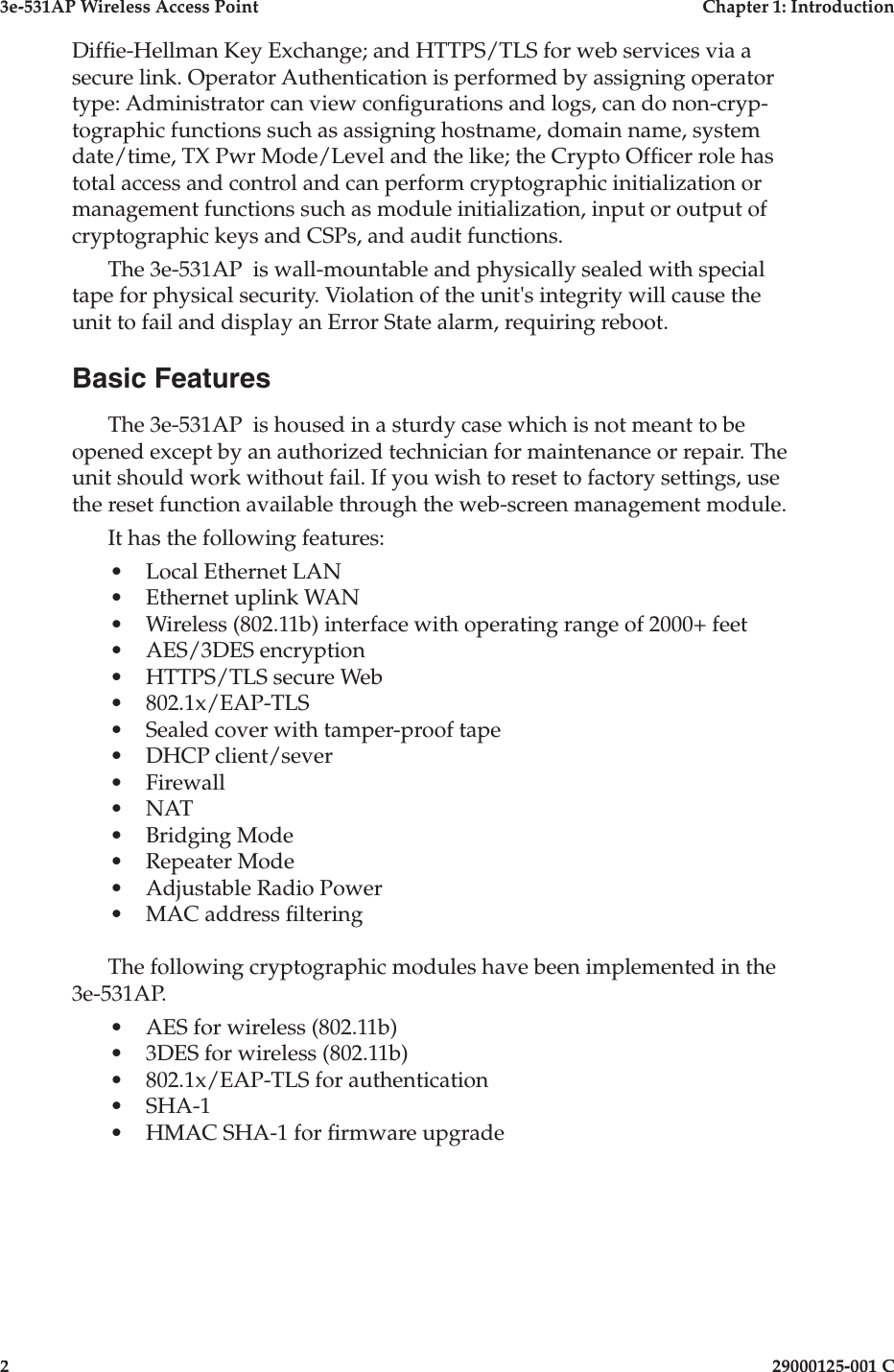 3e-531AP Wireless Access PointChapter 1: Introduction229000125-001 CDif e-Hellman Key Exchange; and HTTPS/TLS for web services via a secure link. Operator Authentication is performed by assigning operator type: Administrator can view con gurations and logs, can do non-cryp-tographic functions such as assigning hostname, domain name, system date/time, TX Pwr Mode/Level and the like; the Crypto Of cer role has total access and control and can perform cryptographic initialization or management functions such as module initialization, input or output of cryptographic keys and CSPs, and audit functions.The 3e-531AP  is wall-mountable and physically sealed with special tape for physical security. Violation of the unit&apos;s integrity will cause the unit to fail and display an Error State alarm, requiring reboot.Basic FeaturesThe 3e-531AP  is housed in a sturdy case which is not meant to be opened except by an authorized technician for maintenance or repair. The unit should work without fail. If you wish to reset to factory settings, use the reset function available through the web-screen management module.It has the following features:•Local Ethernet LAN•Ethernet uplink WAN•Wireless (802.11b) interface with operating range of 2000+ feet•AES/3DES encryption•HTTPS/TLS secure Web•802.1x/EAP-TLS•Sealed cover with tamper-proof tape•DHCP client/sever•Firewall•NAT•Bridging Mode•Repeater Mode•Adjustable Radio Power•MAC address  ltering   The following cryptographic modules have been implemented in the 3e-531AP.•AES for wireless (802.11b)•3DES for wireless (802.11b)•802.1x/EAP-TLS for authentication•SHA-1•HMAC SHA-1 for  rmware upgrade