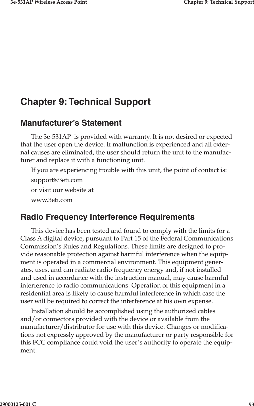 3e-531AP Wireless Access PointChapter 9: Technical Support29000125-001 C93Chapter 9: Technical SupportManufacturer’s StatementThe 3e-531AP  is provided with war ran ty. It is not desired or expected that the user open the device. If mal func tion is experienced and all exter-nal causes are eliminated, the user should return the unit to the manufac-turer and replace it with a func tion ing unit. If you are experiencing trouble with this unit, the point of contact is:support@3eti.comor visit our website atwww.3eti.comRadio Frequency Interference RequirementsThis device has been tested and found to comply with the limits for a Class A digital device, pursuant to Part 15 of the Federal Communications Commission’s Rules and Regulations. These limits are designed to pro-vide reasonable protection against harmful interference when the equip-ment is operated in a commercial environment. This equipment gener-ates, uses, and can radiate radio frequency energy and, if not installed and used in accordance with the instruction manual, may cause harmful interference to radio communications. Operation of this equipment in a residential area is likely to cause harmful interference in which case the user will be required to correct the interference at his own expense.Installation should be accomplished using the authorized cables and/or connectors provided with the device or available from the manufacturer/distributor for use with this device. Changes or modi ca-tions not expressly approved by the manufacturer or party responsible for this FCC compliance could void the user’s authority to operate the equip-ment.