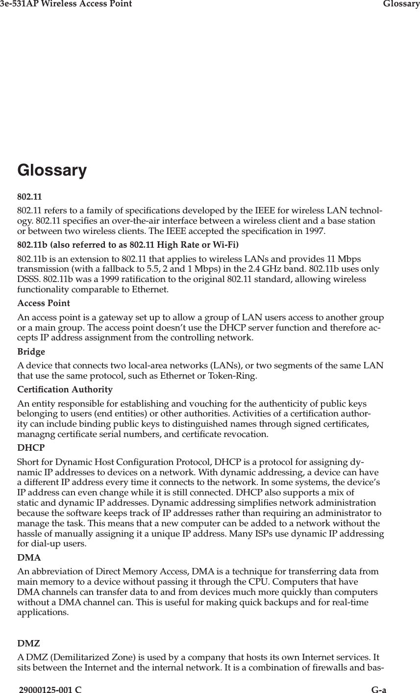 3e-531AP Wireless Access PointGlossary29000125-001 CG-aGlossary802.11802.11 refers to a family of speci cations developed by the IEEE for wireless LAN technol-ogy. 802.11 speci es an over-the-air interface between a wireless client and a base station or between two wireless clients. The IEEE accepted the speci cation in 1997. 802.11b (also referred to as 802.11 High Rate or Wi-Fi)802.11b is an extension to 802.11 that applies to wireless LANs and provides 11 Mbps transmission (with a fallback to 5.5, 2 and 1 Mbps) in the 2.4 GHz band. 802.11b uses only DSSS. 802.11b was a 1999 rat i   ca tion to the original 802.11 standard, allowing wireless functionality comparable to Ethernet. Access PointAn access point is a gateway set up to allow a group of LAN users access to another group or a main group. The access point doesn’t use the DHCP server function and therefore ac-cepts IP address assignment from the controlling network. BridgeA device that connects two local-area networks (LANs), or two segments of the same LAN that use the same protocol, such as Ethernet or Token-Ring.Certi cation AuthorityAn entity responsible for establishing and vouching for the authenticity of public keys belonging to users (end entities) or other authorities. Activities of a certi cation author-ity can include binding public keys to distinguished names through signed certi cates, managng certi cate serial numbers, and certi cate revocation.DHCPShort for Dynamic Host Con guration Protocol, DHCP is a protocol for assigning dy-namic IP addresses to devices on a network. With dynamic addressing, a device can have a different IP address every time it connects to the network. In some systems, the device’s IP address can even change while it is still connected. DHCP also supports a mix of static and dynamic IP addresses. Dynamic addressing simpli es network administration because the software keeps track of IP addresses rather than requiring an administrator to manage the task. This means that a new computer can be added to a network without the hassle of manually assigning it a unique IP address. Many ISPs use dynamic IP addressing for dial-up users. DMAAn abbreviation of Direct Memory Access, DMA is a technique for transferring data from main memory to a device without passing it through the CPU. Computers that have DMA channels can transfer data to and from devices much more quickly than com put ers without a DMA channel can. This is useful for making quick backups and for real-time applications. DMZA DMZ (Demilitarized Zone) is used by a company that hosts its own Internet services. It sits between the Internet and the internal network. It is a combination of  rewalls and bas-