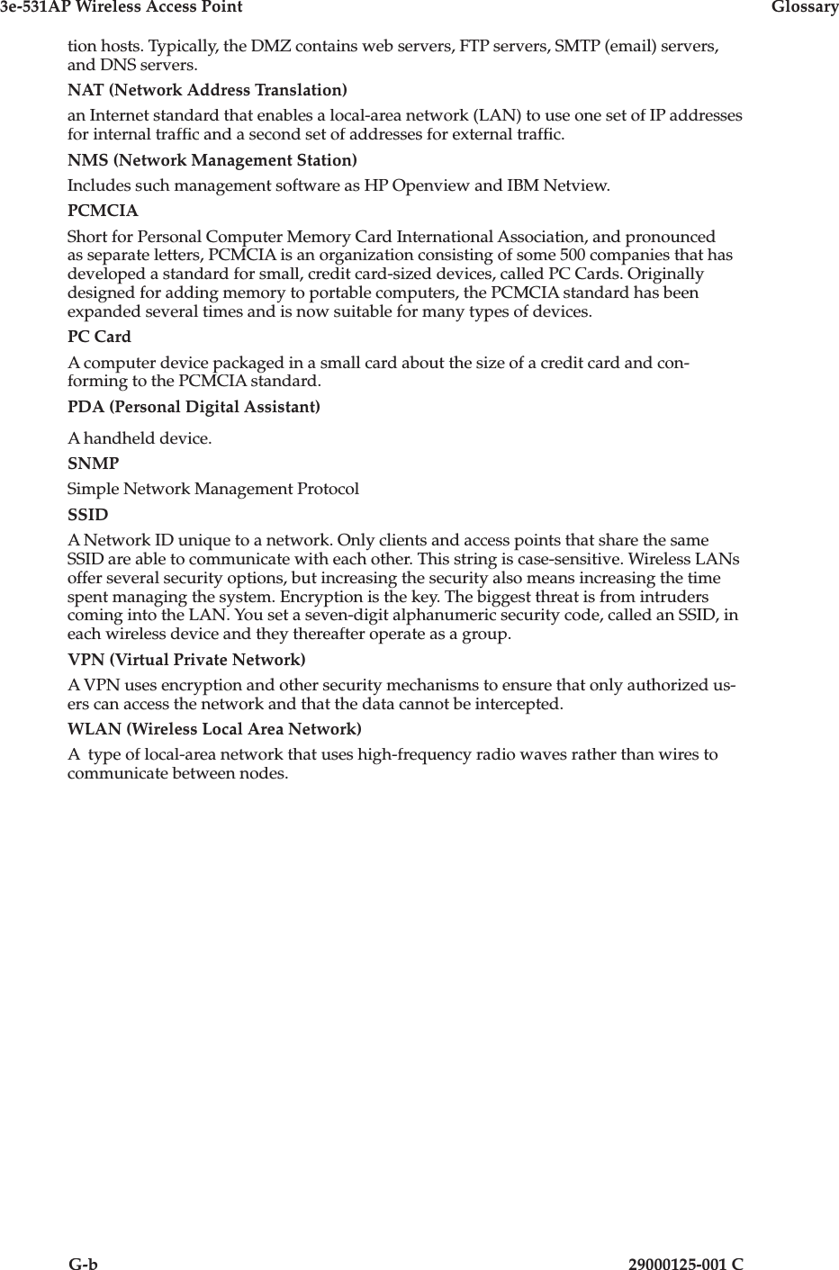 3e-531AP Wireless Access PointGlossaryG-b29000125-001 Ction hosts. Typically, the DMZ contains web servers, FTP servers, SMTP (email) servers, and DNS servers.NAT (Network Address Translation)an Internet standard that enables a local-area network (LAN) to use one set of IP addresses for internal traf c and a second set of addresses for external traf c.NMS (Network Management Station)Includes such management software as HP Openview and IBM Netview.PCMCIAShort for Personal Computer Memory Card International Association, and pronounced as separate letters, PCMCIA is an organization consisting of some 500 companies that has developed a standard for small, credit card-sized devices, called PC Cards. Orig i nal ly designed for adding memory to portable computers, the PCMCIA standard has been expanded several times and is now suitable for many types of devices. PC CardA computer device packaged in a small card about the size of a credit card and con- form ing to the PCMCIA standard.PDA (Personal Digital Assistant)A handheld device.SNMPSimple Network Management ProtocolSSIDA Network ID unique to a network. Only clients and access points that share the same SSID are able to communicate with each other. This string is case-sensitive. Wireless LANs offer several security options, but increasing the security also means increasing the time spent managing the system. Encryption is the key. The biggest threat is from intruders coming into the LAN. You set a seven-digit alphanumeric security code, called an SSID, in each wireless device and they thereafter operate as a group.VPN (Virtual Private Network)A VPN uses encryption and other security mech a nisms to ensure that only authorized us-ers can access the network and that the data cannot be intercepted. WLAN (Wireless Local Area Network)A  type of local-area network that uses high-frequency radio waves rather than wires to communicate between nodes. 
