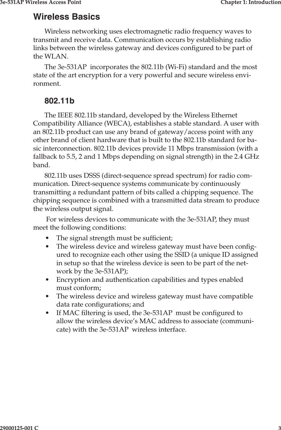 3e-531AP Wireless Access PointChapter 1: Introduction29000125-001 C3Wireless BasicsWireless networking uses electromagnetic radio frequency waves to transmit and receive data. Communication occurs by establishing radio links between the wireless gateway and devices con gured to be part of the WLAN.The 3e-531AP  incorporates the 802.11b (Wi-Fi) standard and the most state of the art encryption for a very powerful and secure wireless envi-ronment. 802.11bThe IEEE 802.11b standard, developed by the Wireless Ethernet Compatibility Alliance (WECA), establishes a stable standard. A user with an 802.11b product can use any brand of gateway/access point with any other brand of client hardware that is built to the 802.11b standard for ba-sic interconnection. 802.11b devices provide 11 Mbps transmission (with a fallback to 5.5, 2 and 1 Mbps depending on signal strength) in the 2.4 GHz band. 802.11b uses DSSS (direct-sequence spread spectrum) for radio com-munication. Direct-sequence systems communicate by continuously transmitting a redundant pattern of bits called a chipping sequence. The chipping sequence is combined with a transmitted data stream to produce the wireless output signal. For wireless devices to communicate with the 3e-531AP, they must meet the following conditions:•The signal strength must be suf cient;•The wireless device and wireless gateway must have been con g-ured to recognize each other using the SSID (a unique ID assigned in setup so that the wireless device is seen to be part of the net-work by the 3e-531AP);•Encryption and authentication capabilities and types enabled must conform;•The wireless device and wireless gateway must have compatible data rate con gurations; and•If MAC  ltering is used, the 3e-531AP  must be con gured to allow the wireless device’s MAC address to associate (communi-cate) with the 3e-531AP  wireless interface.