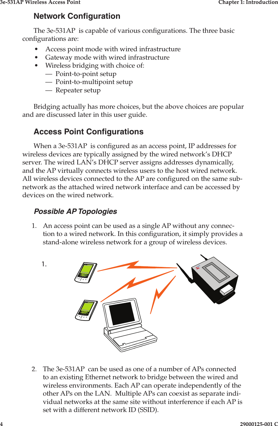 3e-531AP Wireless Access PointChapter 1: Introduction429000125-001 CNetwork Con gurationThe 3e-531AP  is capable of various con gurations. The three basic con gurations are:•Access point mode with wired infrastructure •Gateway mode with wired infrastructure•Wireless bridging with choice of:—  Point-to-point setup—  Point-to-multipoint setup—  Repeater setupBridging actually has more choices, but the above choices are popular and are discussed later in this user guide.Access Point Con gurationsWhen a 3e-531AP  is con gured as an access point, IP addresses for wireless devices are typically assigned by the wired network’s DHCP server. The wired LAN’s DHCP server assigns addresses dynamically, and the AP virtually connects wireless users to the host wired network. All wireless devices connected to the AP are con gured on the same sub-network as the attached wired network interface and can be accessed by devices on the wired network. Possible AP Topologies1. An access point can be used as a single AP without any connec-tion to a wired network. In this con guration, it simply provides a stand-alone wireless network for a group of wireless devices. 2. The 3e-531AP  can be used as one of a number of APs connected to an existing Ethernet network to bridge between the wired and wireless environments. Each AP can operate independently of the other APs on the LAN.  Multiple APs can coexist as separate indi-vidual networks at the same site without interference if each AP is set with a different network ID (SSID).