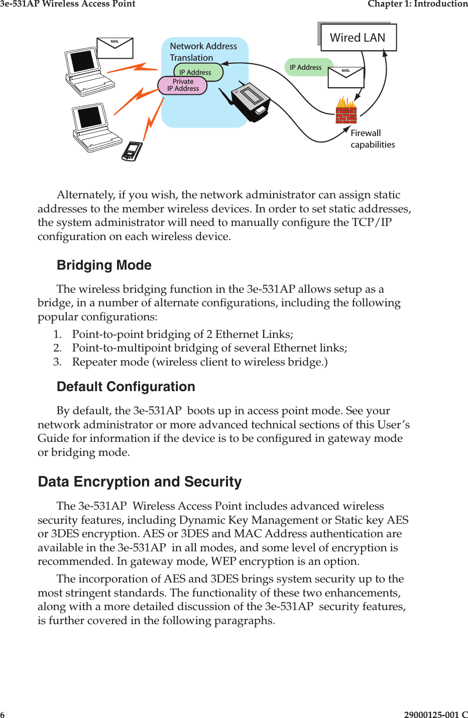 3e-531AP Wireless Access PointChapter 1: Introduction629000125-001 C     Alternately, if you wish, the network administrator can assign static addresses to the member wireless devices. In order to set static addresses, the system administrator will need to manually con gure the TCP/IP con guration on each wireless device. Bridging ModeThe wireless bridging function in the 3e-531AP allows setup as a bridge, in a number of alternate con gurations, including the following popular con gurations:1. Point-to-point bridging of 2 Ethernet Links;2. Point-to-multipoint bridging of several Ethernet links;3. Repeater mode (wireless client to wireless bridge.)Default Con gurationBy default, the 3e-531AP  boots up in access point mode. See your network administrator or more advanced technical sections of this User’s Guide for information if the device is to be con gured in gateway mode or bridging mode.Data Encryption and SecurityThe 3e-531AP  Wireless Access Point includes advanced wireless security features, including Dynamic Key Management or Static key AES or 3DES encryption. AES or 3DES and MAC Address authentication are available in the 3e-531AP  in all modes, and some level of encryption is recommended. In gateway mode, WEP encryption is an option.The incorporation of AES and 3DES brings system security up to the most stringent standards. The functionality of these two enhancements, along with a more detailed discussion of the 3e-531AP  security features, is further covered in the following paragraphs.