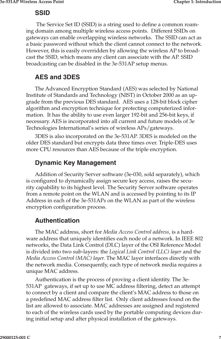 3e-531AP Wireless Access PointChapter 1: Introduction29000125-001 C7SSID The Service Set ID (SSID) is a string used to de ne a common roam-ing domain among multiple wireless access points.  Different SSIDs on gateways can enable overlapping wireless networks.  The SSID can act as a basic password without which the client cannot connect to the network.  However, this is easily overridden by allowing the wireless AP to broad-cast the SSID, which means any client can associate with the AP. SSID broadcasting can be disabled in the 3e-531AP setup menus.AES and 3DESThe Advanced Encryption Standard (AES) was selected by National Institute of Standards and Technology (NIST) in October 2000 as an up-grade from the previous DES standard.  AES uses a 128-bit block cipher algorithm and encryption technique for protecting computerized infor-mation.  It has the ability to use even larger 192-bit and 256-bit keys, if necessary. AES is incorporated into all current and future models of 3e Technologies International’s series of wireless APs/gateways. 3DES is also incorporated on the 3e-531AP. 3DES is modeled on the older DES standard but encrypts data three times over. Triple-DES uses more CPU resources than AES because of the triple encryption. Dynamic Key ManagementAddition of Security Server software (3e-030, sold separately), which is con gured to dynamically assign secure key access, raises the secu-rity capability to its highest level. The Security Server software operates from a remote point on the WLAN and is accessed by pointing to its IP Address in each of the 3e-531APs on the WLAN as part of the wireless encryption con guration process.AuthenticationThe MAC address, short for Media Access Control address, is a hard-ware address that uniquely identi es each node of a network. In IEEE 802 networks, the Data Link Control (DLC) layer of the OSI Reference Model is divided into two sub-layers: the Logical Link Control (LLC) layer and the Media Access Control (MAC) layer. The MAC layer interfaces directly with the network media. Consequently, each type of network media requires a unique MAC address. Authentication is the process of proving a client identity. The 3e-531AP  gateways, if set up to use MC address  ltering, detect an attempt to connect by a client and compare the client’s MAC address to those on a prede ned MAC address  lter list.  Only client addresses found on the list are allowed to associate. MAC addresses are assigned and registered to each of the wireless cards used by the portable computing devices dur-ing initial setup and after physical installation of the gateways.