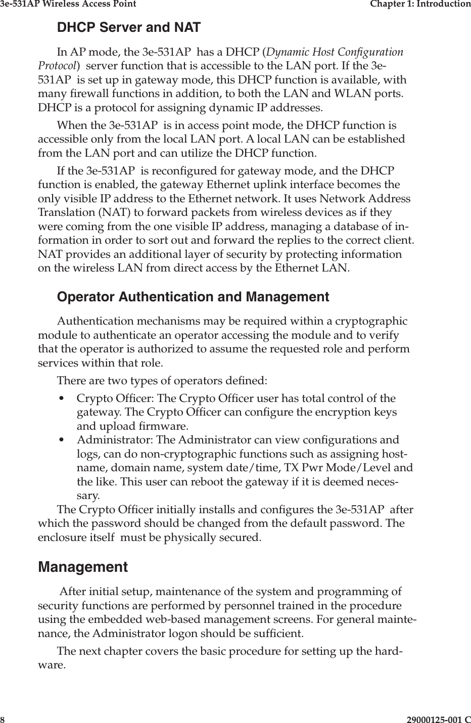 3e-531AP Wireless Access PointChapter 1: Introduction829000125-001 CDHCP Server and NATIn AP mode, the 3e-531AP  has a DHCP (Dynamic Host Con guration Protocol)  server function that is accessible to the LAN port. If the 3e-531AP  is set up in gateway mode, this DHCP function is available, with many  rewall functions in addition, to both the LAN and WLAN ports. DHCP is a protocol for assigning dynamic IP addresses. When the 3e-531AP  is in access point mode, the DHCP function is accessible only from the local LAN port. A local LAN can be established from the LAN port and can utilize the DHCP function.If the 3e-531AP  is recon gured for gateway mode, and the DHCP function is enabled, the gateway Ethernet uplink interface becomes the only visible IP address to the Ethernet network. It uses Network Address Translation (NAT) to forward packets from wireless devices as if they were coming from the one visible IP address, managing a database of in-formation in order to sort out and forward the replies to the correct client. NAT provides an additional layer of security by protecting information on the wireless LAN from direct access by the Ethernet LAN.Operator Authentication and ManagementAuthentication mechanisms may be required within a cryptographic module to authenticate an operator accessing the module and to verify that the operator is authorized to assume the requested role and perform services within that role.There are two types of operators de ned:• Crypto Of cer: The Crypto Of cer user has total control of the gateway. The Crypto Of cer can con gure the encryption keys and upload  rmware.• Administrator: The Administrator can view con gurations and logs, can do non-cryptographic functions such as assigning host-name, domain name, system date/time, TX Pwr Mode/Level and the like. This user can reboot the gateway if it is deemed neces-sary.The Crypto Of cer initially installs and con gures the 3e-531AP  after which the password should be changed from the default password. The enclosure itself  must be physically secured.Management After initial setup, maintenance of the system and programming of security functions are performed by personnel trained in the procedure using the embedded web-based management screens. For general mainte-nance, the Administrator logon should be suf cient.The next chapter covers the basic procedure for setting up the hard-ware.