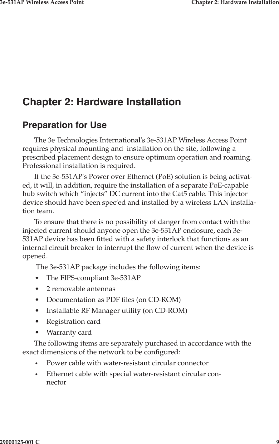3e-531AP Wireless Access PointChapter 2: Hardware Installation29000125-001 C9Chapter 2: Hardware InstallationPreparation for UseThe 3e Technologies International&apos;s 3e-531AP Wireless Access Point requires physical mount ing and  in stal la tion on the site, following a prescribed placement design to ensure optimum operation and roaming. Professional installation is required.If the 3e-531AP&apos;s Power over Ethernet (PoE) solution is being activat-ed, it will, in addition, re quire the installation of a separate PoE-capable hub switch which “in jects” DC cur rent into the Cat5 cable. This injector device should have been spec’ed and installed by a wireless LAN installa-tion team. To ensure that there is no possibility of danger from contact with the in ject ed current should anyone open the 3e-531AP enclosure, each 3e-531AP device has been  tted with a safety interlock that functions as an in ter nal circuit breaker to interrupt the  ow of current when the device is opened.  The 3e-531AP package includes the following items:•The FIPS-compliant 3e-531AP •2 removable antennas•Documentation as PDF  les (on CD-ROM)•Installable RF Manager utility (on CD-ROM)•Registration card•Warranty cardThe following items are separately purchased in accordance with the exact dimensions of the network to be con gured:•Power cable with water-resistant circular connector•Ethernet cable with special water-resistant circular con- nec tor 