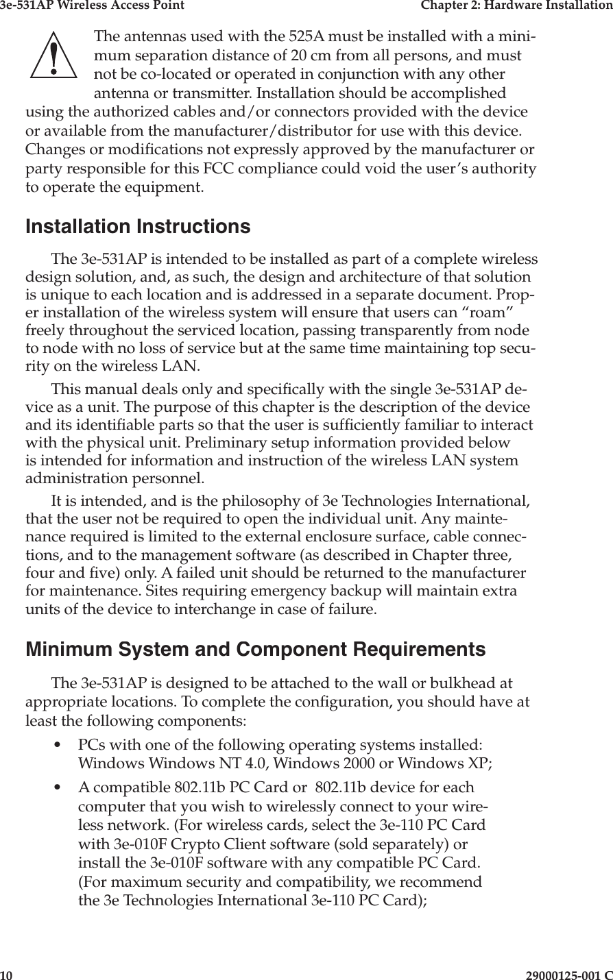 3e-531AP Wireless Access PointChapter 2: Hardware Installation1029000125-001 CThe antennas used with the 525A must be installed with a mini-mum separation distance of 20 cm from all persons, and must not be co-located or operated in conjunction with any other antenna or transmitter. Installation should be accomplished using the authorized cables and/or connectors provided with the device or available from the manufacturer/distributor for use with this device. Changes or modi cations not expressly approved by the manufacturer or party responsible for this FCC compliance could void the user’s authority to operate the equipment.Installation InstructionsThe 3e-531AP is intended to be installed as part of a complete wireless design solution, and, as such, the design and ar chi tec ture of that solution is unique to each lo ca tion and is addressed in a separate doc u ment. Prop-er installation of the wire less sys tem will ensure that users can “roam” freely throughout the serviced location, passing transparently from node to node with no loss of service but at the same time maintaining top secu-rity on the wireless LAN. This manual deals only and speci cally with the single 3e-531AP de-vice as a unit. The purpose of this chapter is the description of the device and its identi able parts so that the user is suf ciently familiar to interact with the physical unit. Preliminary setup information provided below is intended for information and instruction of the wireless LAN system administration personnel.It is intended, and is the philosophy of 3e Technologies International, that the user not be required to open the individual unit. Any main te -nance required is limited to the external enclosure surface, cable con nec -tions, and to the man age ment software (as described in Chapter three, four and  ve) only. A failed unit should be returned to the man u fac tur er for maintenance. Sites requiring emergency backup will maintain extra units of the device to interchange in case of failure.Minimum System and Component Requirements The 3e-531AP is designed to be attached to the wall or bulkhead at appropriate locations. To complete the con guration, you should have at least the following components:•PCs with one of the following operating systems installed: Win dows Windows NT 4.0, Windows 2000 or Windows XP;  •A compatible 802.11b PC Card or  802.11b device for each computer that you wish to wirelessly connect to your wire- less network. (For wireless cards, select the 3e-110 PC Card with 3e-010F Crypto Client software (sold separately) or install the 3e-010F software with any compatible PC Card. (For maximum security and compatibility, we recommend the 3e Technologies International 3e-110 PC Card);