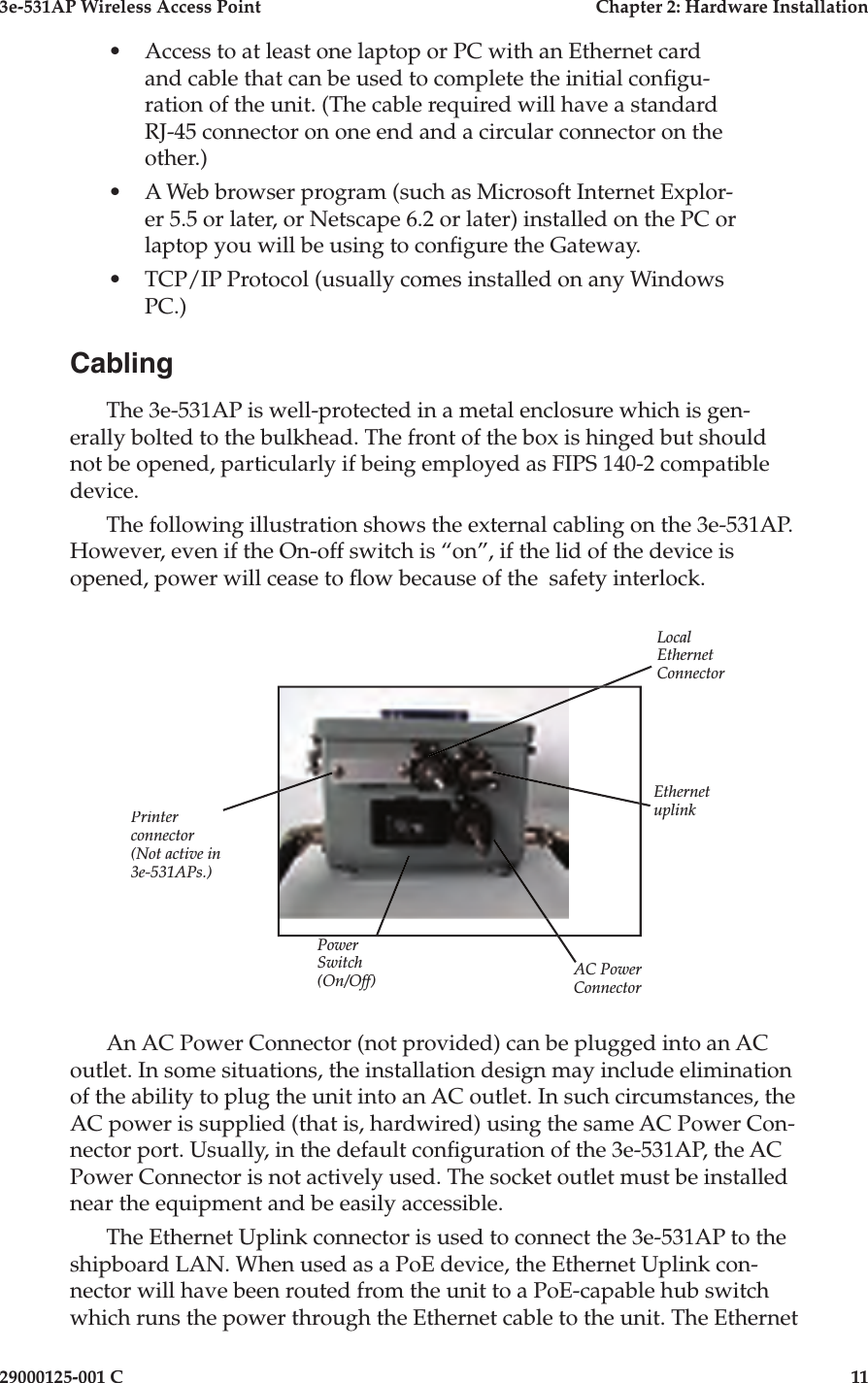 3e-531AP Wireless Access PointChapter 2: Hardware Installation29000125-001 C11•Access to at least one laptop or PC with an Ethernet card and cable that can be used to complete the initial con  g u- ra tion of the unit. (The cable required will have a standard RJ-45 connector on one end and a circular connector on the other.)•A Web browser program (such as Microsoft Internet Explor-er 5.5 or later, or Netscape 6.2 or later) in stalled on the PC or laptop you will be using to con gure the Gateway.•TCP/IP Protocol (usually comes installed on any Windows PC.)CablingThe 3e-531AP is well-protected in a met al enclosure which is gen- er al ly bolted to the bulk head. The front of the box is hinged but should not be opened, particularly if being employed as FIPS 140-2 compatible device.The fol low ing il lus tra tion shows the external cabling on the 3e-531AP. However, even if the On-off switch is “on”, if the lid of the de vice is opened, power will cease to  ow be cause of the  safe ty in ter lock.Printerconnector(Not active in 3e-531APs.)AC PowerConnectorPowerSwitch(On/Off)Lo cal Ethernet ConnectorEthernet uplinkAn AC Power Con nec tor (not provided) can be plugged into an AC outlet. In some situations, the in stal la tion design may include elimination of the ability to plug the unit into an AC outlet. In such circumstances, the AC power is supplied (that is, hardwired) using the same AC Power Con-nector port. Usually, in the default con guration of the 3e-531AP, the AC Pow er Con nec tor is not ac tive ly used. The socket outlet must be installed near the equipment and be easily accessible.The Ethernet Up link con nec tor is used to connect the 3e-531AP to the ship board LAN. When used as a PoE device, the Ethernet Uplink con- nec tor will have been routed from the unit to a PoE-capable hub switch which runs the power through the Ethernet cable to the unit. The Ethernet 