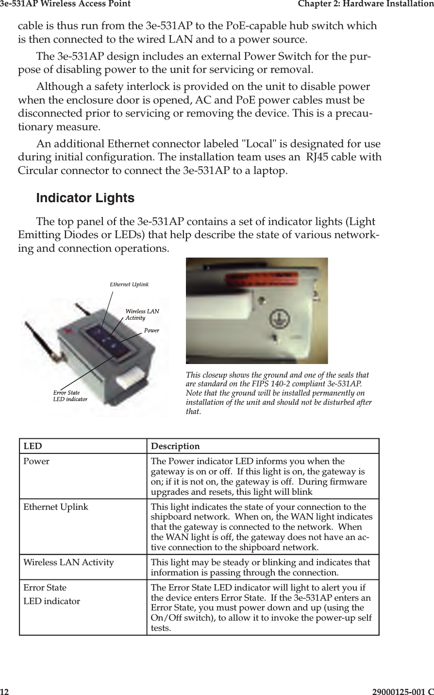 3e-531AP Wireless Access PointChapter 2: Hardware Installation1229000125-001 Ccable is thus run from the 3e-531AP to the PoE-capable hub switch which is then connected to the wired LAN and to a power source. The 3e-531AP design includes an external Power Switch for the pur-pose of disabling power to the unit for servicing or removal.Although a safety interlock is provided on the unit to disable power when the enclosure door is opened, AC and PoE power cables must be disconnected prior to servicing or removing the device. This is a pre cau -tion ary measure.An additional Ethernet connector labeled &quot;Local&quot; is designated for use during initial con guration. The installation team uses an  RJ45 cable with Circular con nec tor to connect the 3e-531AP to a laptop.Indicator LightsThe top panel of the 3e-531AP con tains a set of in di ca tor lights (Light Emitting Diodes or LEDs) that help describe the state of various network-ing and connection operations.This closeup shows the ground and one of the seals that are standard on the FIPS 140-2 compliant 3e-531AP. Note that the ground will be installed permanently on installation of the unit and should not be disturbed after that.Ethernet UplinkPowerWireless LAN ActivityError StateLED indicatorLEDDescriptionPowerThe Power indicator LED informs you when the gateway is on or off.  If this light is on, the gateway is on; if it is not on, the gate way is off.  During  rmware upgrades and resets, this light will blinkEthernet UplinkThis light indicates the state of your connection to the shipboard network.  When on, the WAN light indicates that the gateway is con nect ed to the net work.  When the WAN light is off, the gateway does not have an ac-tive connection to the shipboard net work.Wireless LAN ActivityThis light may be steady or blinking and indicates that in for ma tion is passing through the connection.Error StateLED indicatorThe Error State LED indicator will light to alert you if the device enters Error State.  If the 3e-531AP enters an Error State, you must power down and up (using the On/Off switch), to allow it to invoke the power-up self tests.