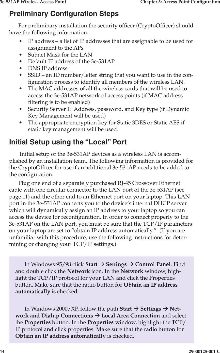 3e-531AP Wireless Access PointChapter 3: Access Point Con guration1429000125-001 CPreliminary Con guration StepsFor preliminary installation the security of cer (CryptoOf cer) should have the following in for ma tion:•IP address – a list of IP addresses that are assignable to be used for as signment to the APs•Subnet Mask for the LAN•Default IP address of the 3e-531AP•DNS IP address•SSID – an ID number/letter string that you want to use in the con-  g u ra tion process to identify all mem bers of the wireless LAN. •The MAC addresses of all the wire less cards that will be used to access the 3e-531AP network of access points (if MAC address  ltering is to be enabled)•Security Server IP Address, password, and Key type (if Dynamic Key Management will be used)•The appropriate encryption key for Static 3DES or Static AES if static key management will be used.Initial Setup using the “Local” Port Initial setup of the 3e-531AP devices as a wireless LAN is accom-plished by an installation team. The fol low ing in for ma tion is provided for the CryptoOf cer for use if an additional 3e-531AP needs to be added to the con guration. Plug one end of a separately purchased RJ-45 Crossover Eth er net cable with one circular connector to the LAN port of the 3e-531AP (see page 11) and the other end to an Eth er net port on your laptop. This LAN port in the 3e-531AP connects you to the device’s internal DHCP server which will dy nam i cal ly assign an IP ad dress to your laptop so you can access the device for recon guration. In order to connect properly to the 3e-531AP on the LAN port, you must be sure that the TCP/IP pa ram e ters on your laptop are set to “ob tain IP address au to mat i cal ly.”  (If you are unfamiliar with this procedure, use the following in struc tions for deter-mining or changing your TCP/IP settings.)In Windows 95/98 click Start à Settings à Control Panel. Find and double click the Network icon. In the Network win dow, high- light the TCP/IP protocol for your LAN and click the Properties button. Make sure that the radio button for Obtain an IP address automatically is checked.In Windows 2000/XP, follow the path Start à Settings à Net-work and Dialup Connections à Local Area Connection and select the Properties button. In the Properties window, highlight the TCP/IP protocol and click properties. Make sure that the radio button for Obtain an IP ad dress automatically is checked.