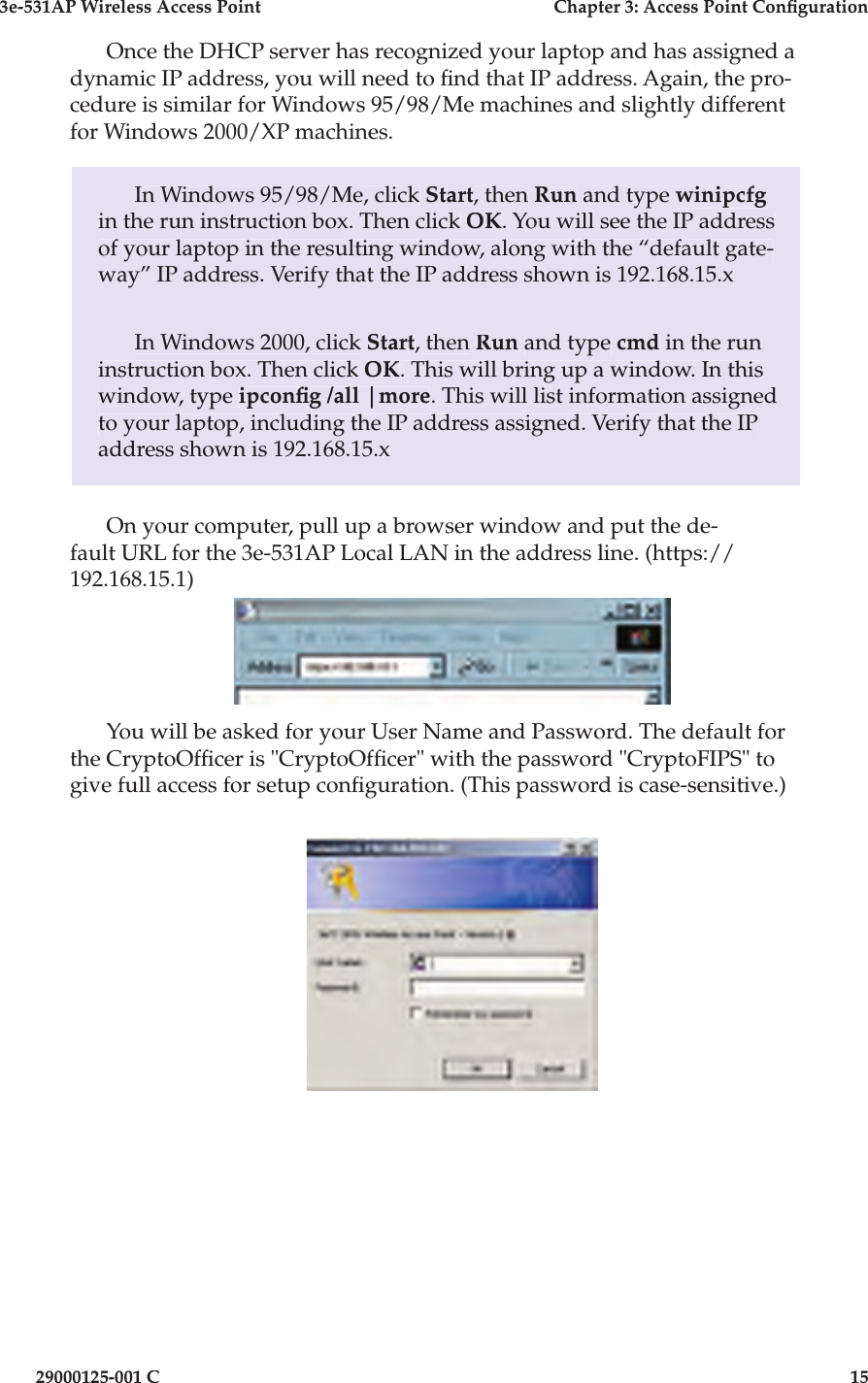 3e-531AP Wireless Access PointChapter 3: Access Point Con guration29000125-001 C15Once the DHCP server has rec og nized your laptop and has as signed a dynamic IP address, you will need to  nd that IP address. Again, the pro-cedure is similar for Win dows 95/98/Me machines and slightly different for Windows 2000/XP ma chines.In Windows 95/98/Me, click Start, then Run and type winipcfgin the run in struc tion box. Then click OK. You will see the IP ad dress of your laptop in the resulting window, along with the “de fault gate-way” IP address. Verify that the IP address shown is 192.168.15.xIn Windows 2000, click Start, then Run and type cmd in the run instruction box. Then click OK. This will bring up a win dow. In this window, type ipcon g /all |more. This will list information as signed to your laptop, including the IP address assigned. Verify that the IP address shown is 192.168.15.xOn your computer, pull up a browser window and put the de-fault URL for the 3e-531AP Local LAN in the address line. (https://192.168.15.1)You will be asked for your User Name and Password. The default for the CryptoOf cer is &quot;CryptoOf cer&quot; with the password &quot;CryptoFIPS&quot; to give full access for setup con guration. (This password is case-sensitive.)