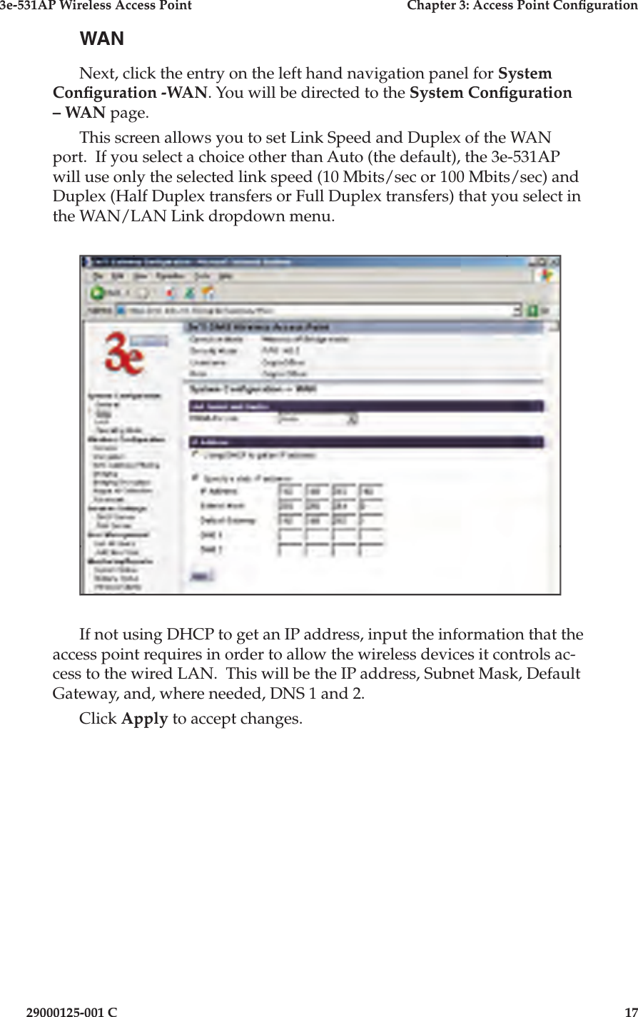 3e-531AP Wireless Access PointChapter 3: Access Point Con guration29000125-001 C17WANNext, click the entry on the left hand navigation panel for System Con guration -WAN. You will be directed to the System Con guration – WAN page.This screen allows you to set Link Speed and Duplex of the WAN port.  If you select a choice other than Auto (the default), the 3e-531AP will use only the selected link speed (10 Mbits/sec or 100 Mbits/sec) and Duplex (Half Duplex transfers or Full Duplex transfers) that you select in the WAN/LAN Link dropdown menu.If not using DHCP to get an IP address, input the in for ma tion that the access point re quires in order to allow the wire less devices it con trols ac-cess to the wired LAN.  This will be the IP address, Subnet Mask, Default Gateway, and, where needed, DNS 1 and 2. Click Apply to accept changes.
