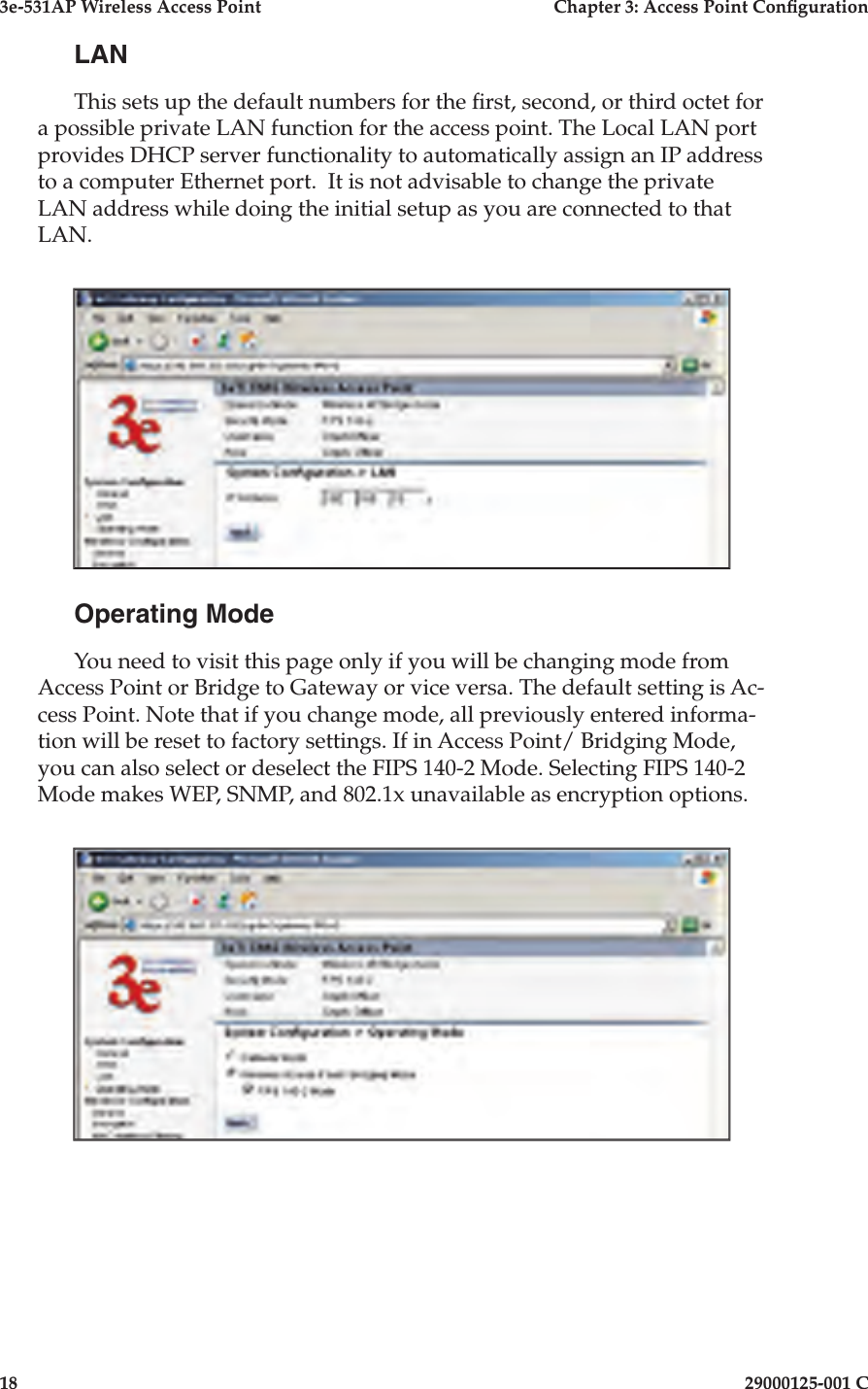 3e-531AP Wireless Access PointChapter 3: Access Point Con guration1829000125-001 CLANThis sets up the default numbers for the  rst, second, or third octet for a possible private LAN function for the access point. The Local LAN port pro vides DHCP server functionality to automatically assign an IP address to a computer Ethernet port.  It is not advisable to change the private LAN address while doing the initial setup as you are connected to that LAN. Operating ModeYou need to visit this page only if you will be changing mode from Access Point or Bridge to Gateway or vice versa. The default setting is Ac-cess Point. Note that if you change mode, all previously entered informa-tion will be reset to factory settings. If in Access Point/ Bridging Mode, you can also select or deselect the FIPS 140-2 Mode. Selecting FIPS 140-2 Mode makes WEP, SNMP, and 802.1x unavailable as encryption options.