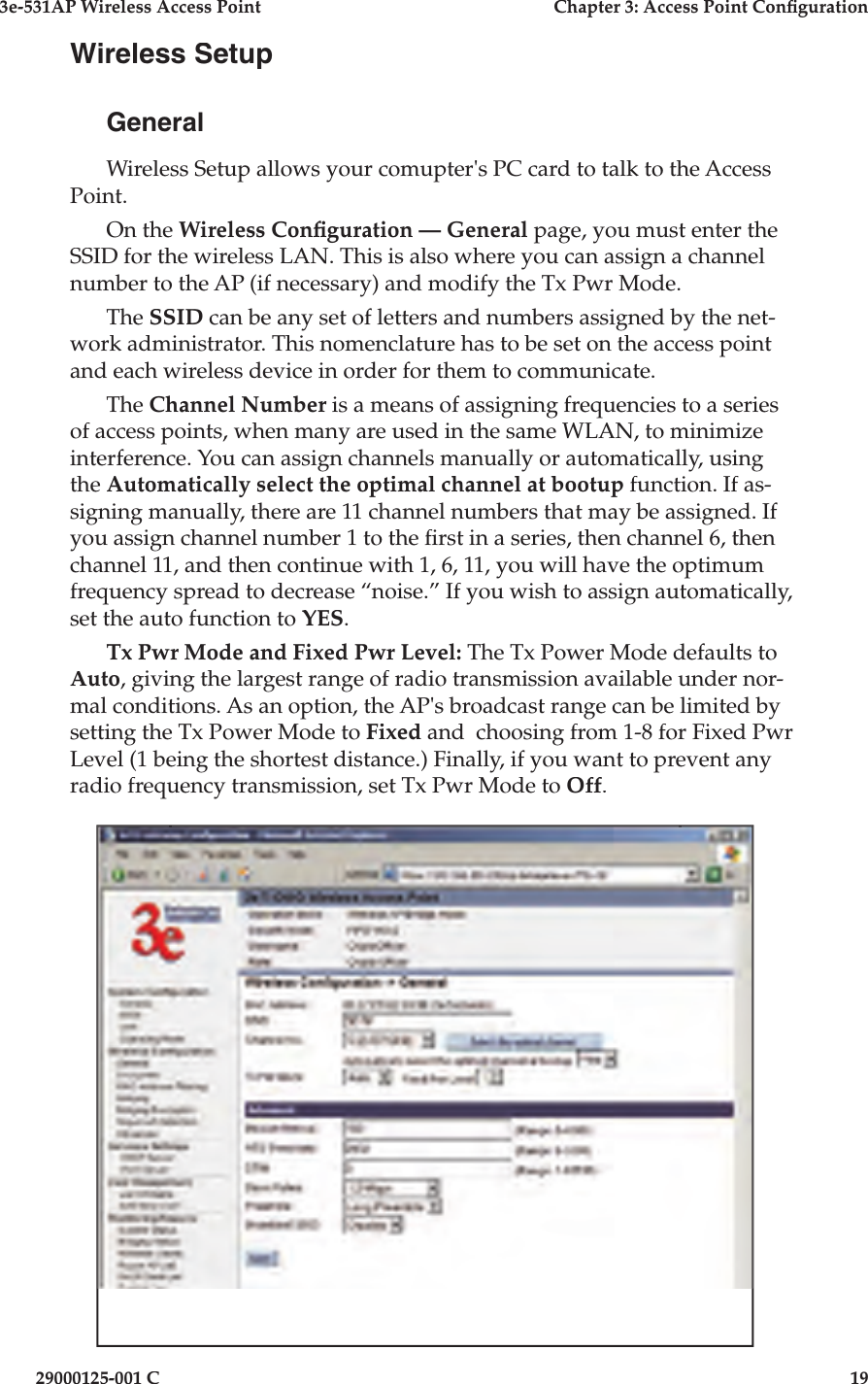 3e-531AP Wireless Access PointChapter 3: Access Point Con guration29000125-001 C19Wireless SetupGeneralWireless Setup allows your comupter&apos;s PC card to talk to the Access Point.On the Wireless Con guration — General page, you must enter the SSID for the wireless LAN. This is also where you can assign a channel number to the AP (if necessary) and modify the Tx Pwr Mode. The SSID can be any set of letters and numbers assigned by the net- work ad min is tra tor. This no men cla ture has to be set on the access point and each wireless device in order for them to communicate.The Channel Number is a means of assigning frequencies to a series of access points, when many are used in the same WLAN, to minimize interference. You can assign channels manually or automatically, using the Automatically select the optimal channel at bootup function. If as-signing manually, there are 11 channel numbers that may be assigned. If you assign channel number 1 to the  rst in a series, then channel 6, then channel 11, and then continue with 1, 6, 11, you will have the optimum frequency spread to decrease “noise.” If you wish to assign automatically, set the auto function to YES.Tx Pwr Mode and Fixed Pwr Level: The Tx Power Mode defaults to Auto, giving the largest range of radio transmission available under nor-mal conditions. As an option, the AP&apos;s broadcast range can be limited by setting the Tx Power Mode to Fixed and  choosing from 1-8 for Fixed Pwr Level (1 being the shortest distance.) Finally, if you want to prevent any radio frequency transmission, set Tx Pwr Mode to Off.
