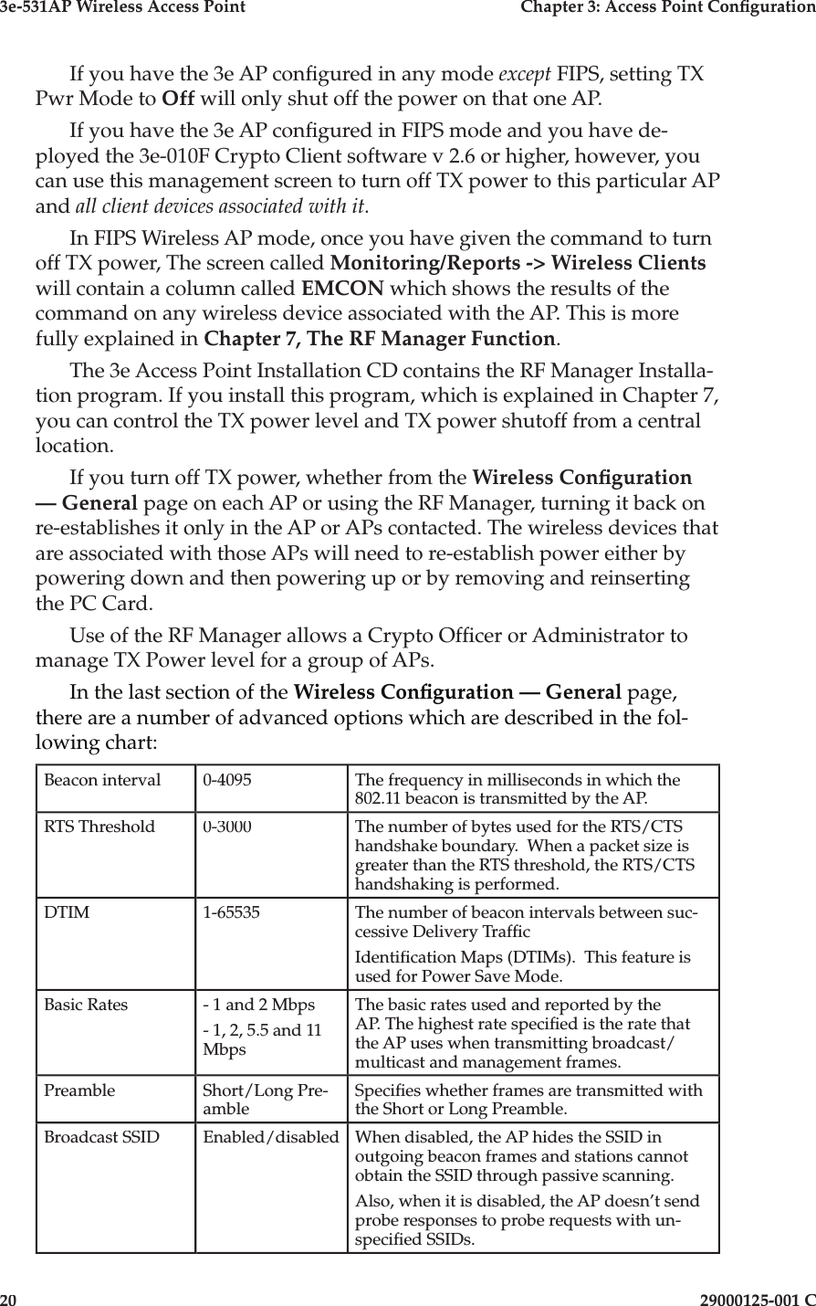 3e-531AP Wireless Access PointChapter 3: Access Point Con guration2029000125-001 CIf you have the 3e AP con gured in any mode except FIPS, setting TX Pwr Mode to Off will only shut off the power on that one AP.If you have the 3e AP con gured in FIPS mode and you have de-ployed the 3e-010F Crypto Client software v 2.6 or higher, however, you can use this management screen to turn off TX power to this particular AP and all client devices associated with it. In FIPS Wireless AP mode, once you have given the command to turn off TX power, The screen called Monitoring/Reports -&gt; Wireless Clientswill contain a column called EMCON which shows the results of the command on any wireless device associated with the AP. This is more fully explained in Chapter 7, The RF Manager Function.The 3e Access Point Installation CD contains the RF Manager Installa-tion program. If you install this program, which is explained in Chapter 7, you can control the TX power level and TX power shutoff from a central location. If you turn off TX power, whether from the Wireless Con guration — General page on each AP or using the RF Manager, turning it back on re-establishes it only in the AP or APs contacted. The wireless devices that are associated with those APs will need to re-establish power either by powering down and then powering up or by removing and reinserting the PC Card.Use of the RF Manager allows a Crypto Of cer or Administrator to manage TX Power level for a group of APs.In the last section of the Wireless Con guration — General page, there are a number of advanced options which are described in the fol-lowing chart:Beacon interval0-4095The frequency in milliseconds in which the 802.11 beacon is transmitted by the AP. RTS Threshold0-3000The number of bytes used for the RTS/CTS handshake boundary.  When a packet size is greater than the RTS threshold, the RTS/CTS handshaking is performed.DTIM1-65535The number of beacon intervals between suc-cessive Delivery Traf cIdenti cation Maps (DTIMs).  This feature is used for Power Save Mode.Basic Rates- 1 and 2 Mbps- 1, 2, 5.5 and 11 MbpsThe basic rates used and reported by the AP. The highest rate speci ed is the rate that the AP uses when transmitting broadcast/multicast and management frames. PreambleShort/Long Pre-ambleSpeci es whether frames are transmitted with the Short or Long Preamble.Broadcast SSIDEnabled/disabledWhen disabled, the AP hides the SSID in outgoing beacon frames and stations cannot obtain the SSID through passive scanning.Also, when it is disabled, the AP doesn’t send probe responses to probe requests with un-speci ed SSIDs.