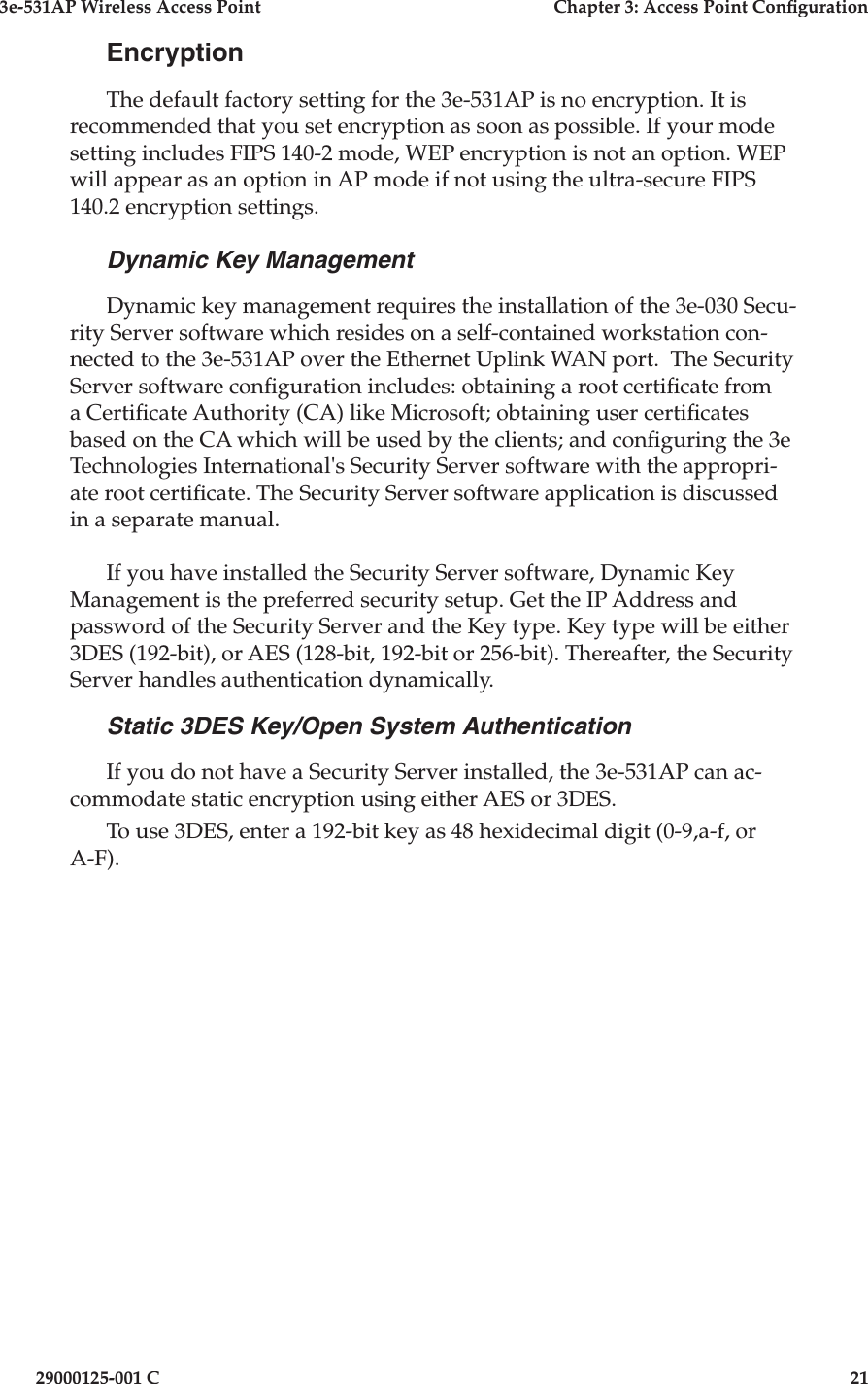 3e-531AP Wireless Access PointChapter 3: Access Point Con guration29000125-001 C21EncryptionThe default factory setting for the 3e-531AP is no encryption. It is recommended that you set encryption as soon as possible. If your mode setting includes FIPS 140-2 mode, WEP encryption is not an option. WEP will appear as an option in AP mode if not using the ultra-secure FIPS 140.2 encryption settings.Dynamic Key ManagementDynamic key management requires the installation of the 3e-030 Secu-rity Server software which resides on a self-contained workstation con-nected to the 3e-531AP over the Ethernet Uplink WAN port.  The Security Server software con guration includes: obtaining a root certi cate from a Certi cate Authority (CA) like Microsoft; obtaining user certi cates based on the CA which will be used by the clients; and con guring the 3e Technologies International&apos;s Security Server software with the appropri-ate root certi cate. The Security Server software application is discussed in a separate manual.If you have installed the Security Server software, Dynamic Key Management is the preferred security setup. Get the IP Address and password of the Security Server and the Key type. Key type will be either 3DES (192-bit), or AES (128-bit, 192-bit or 256-bit). Thereafter, the Security Server handles authentication dynamically.Static 3DES Key/Open System AuthenticationIf you do not have a Security Server installed, the 3e-531AP can ac-commodate static encryption using either AES or 3DES. To use 3DES, enter a 192-bit key as 48 hexidecimal digit (0-9,a-f, or A-F).
