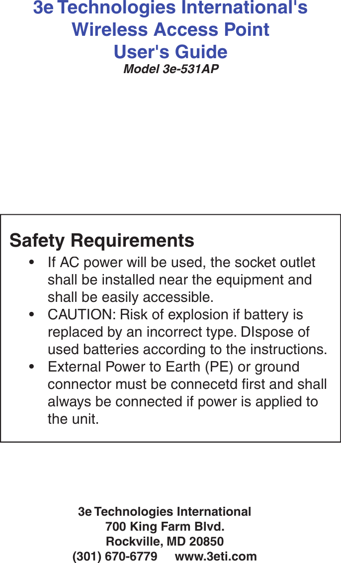 3e Technologies International&apos;sWireless Access PointUser&apos;s GuideModel 3e-531AP3e Technologies International700 King Farm Blvd.Rockville, MD 20850  (301) 670-6779     www.3eti.comSafety Requirements•If AC power will be used, the socket outlet shall be installed near the equipment and shall be easily accessible.•CAUTION: Risk of explosion if battery is replaced by an incorrect type. DIspose of used batteries according to the instructions.•External Power to Earth (PE) or ground connector must be connecetd  rst and shall always be connected if power is applied to the unit.