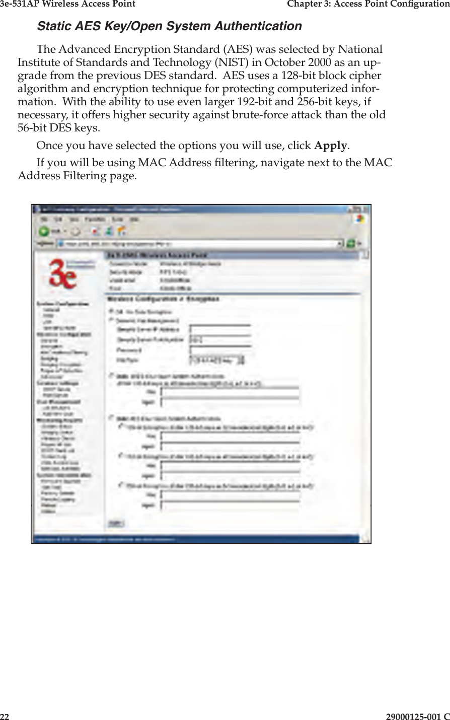 3e-531AP Wireless Access PointChapter 3: Access Point Con guration2229000125-001 CStatic AES Key/Open System AuthenticationThe Advanced Encryption Standard (AES) was selected by National Institute of Standards and Technology (NIST) in October 2000 as an up- grade from the previous DES stan dard.  AES uses a 128-bit block cipher al go rithm and en cryp tion tech nique for protecting computerized in for -ma tion.  With the ability to use even larger 192-bit and 256-bit keys, if nec es sary, it offers higher se cu ri ty against brute-force attack than the old 56-bit DES keys. Once you have selected the options you will use, click Apply.If you will be using MAC Address  ltering, navigate next to the MAC Address Filtering page.