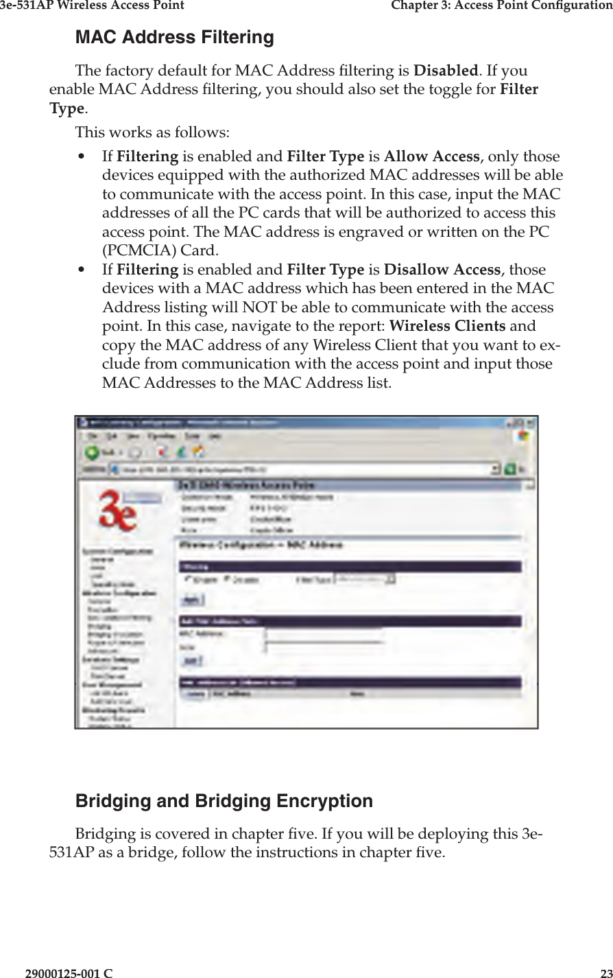 3e-531AP Wireless Access PointChapter 3: Access Point Con guration29000125-001 C23MAC Address FilteringThe factory default for MAC Address  ltering is Disabled. If you enable MAC Address  ltering, you should also set the toggle for Filter Type. This works as follows:•If Filtering is enabled and Filter Type is Allow Access, only those devices equipped with the authorized MAC addresses will be able to communicate with the access point. In this case, input the MAC addresses of all the PC cards that will be authorized to access this access point. The MAC address is engraved or written on the PC (PCMCIA) Card. •If Filtering is enabled and Filter Type is Disallow Access, those devices with a MAC address which has been entered in the MAC Address listing will NOT be able to communicate with the access point. In this case, navigate to the report: Wireless Clients and copy the MAC address of any Wireless Client that you want to ex-clude from communication with the access point and input those MAC Addresses to the MAC Address list. Bridging and Bridging EncryptionBridging is covered in chapter  ve. If you will be deploying this 3e-531AP as a bridge, follow the instructions in chapter  ve.