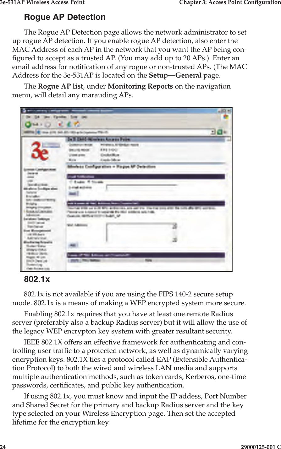 3e-531AP Wireless Access PointChapter 3: Access Point Con guration2429000125-001 CRogue AP DetectionThe Rogue AP Detection page allows the network administrator to set up rogue AP detection. If you enable rogue AP detection, also enter the MAC Address of each AP in the network that you want the AP being con- gured to accept as a trusted AP. (You may add up to 20 APs.)  Enter an email address for noti cation of any rogue or non-trusted APs. (The MAC Address for the 3e-531AP is located on the Setup—General page.The Rogue AP list, under Monitoring Reports on the navigation menu, will detail any marauding APs.802.1x802.1x is not available if you are using the FIPS 140-2 secure setup mode. 802.1x is a means of making a WEP encrypted system more secure.Enabling 802.1x requires that you have at least one remote Radius server (preferably also a backup Radius server) but it will allow the use of the legacy WEP encrypton key system with greater resultant security.IEEE 802.1X offers an effective framework for authenticating and con-trolling user traf c to a protected network, as well as dynamically varying encryption keys. 802.1X ties a protocol called EAP (Extensible Authentica-tion Protocol) to both the wired and wireless LAN media and supports multiple authentication methods, such as token cards, Kerberos, one-time passwords, certi cates, and public key authentication.If using 802.1x, you must know and input the IP addess, Port Number and Shared Secret for the primary and backup Radius server and the key type selected on your Wireless Encryption page. Then set the accepted lifetime for the encryption key.