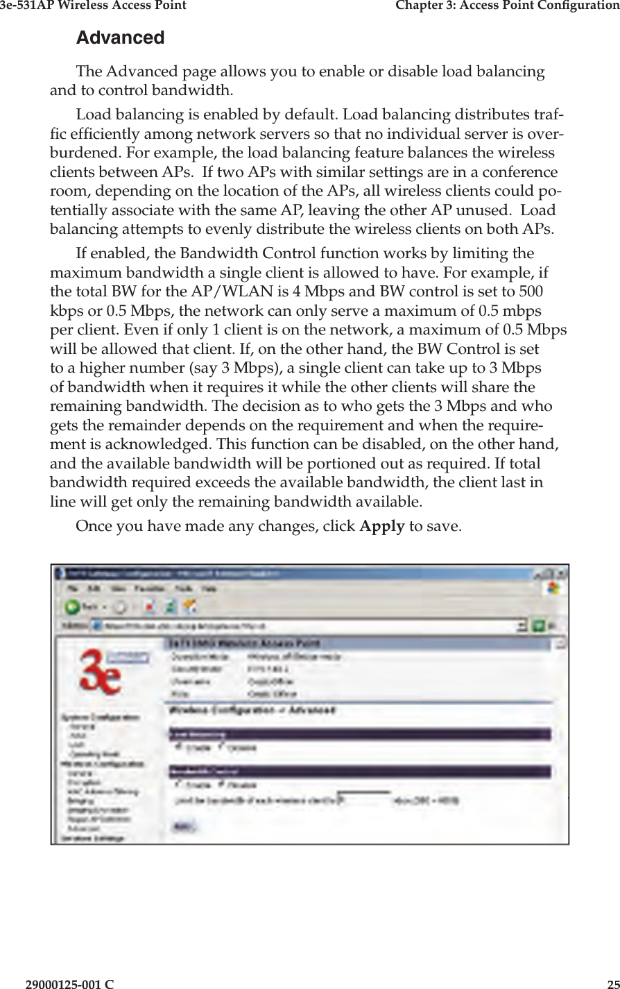 3e-531AP Wireless Access PointChapter 3: Access Point Con guration29000125-001 C25AdvancedThe Advanced page allows you to enable or disable load balancing and to control bandwidth.Load balancing is enabled by default. Load balancing distributes traf- c ef ciently among network servers so that no individual server is over-burdened. For example, the load balancing feature balances the wireless clients between APs.  If two APs with similar settings are in a conference room, depending on the location of the APs, all wireless clients could po-tentially associate with the same AP, leaving the other AP unused.  Load balancing attempts to evenly distribute the wireless clients on both APs.If enabled, the Bandwidth Control function works by limiting the maximum bandwidth a single client is allowed to have. For example, if the total BW for the AP/WLAN is 4 Mbps and BW control is set to 500 kbps or 0.5 Mbps, the network can only serve a maximum of 0.5 mbps per client. Even if only 1 client is on the network, a maximum of 0.5 Mbps will be allowed that client. If, on the other hand, the BW Control is set to a higher number (say 3 Mbps), a single client can take up to 3 Mbps of bandwidth when it requires it while the other clients will share the remaining bandwidth. The decision as to who gets the 3 Mbps and who gets the remainder depends on the requirement and when the require-ment is acknowledged. This function can be disabled, on the other hand, and the available bandwidth will be portioned out as required. If total bandwidth required exceeds the available bandwidth, the client last in line will get only the remaining bandwidth available.Once you have made any changes, click Apply to save.