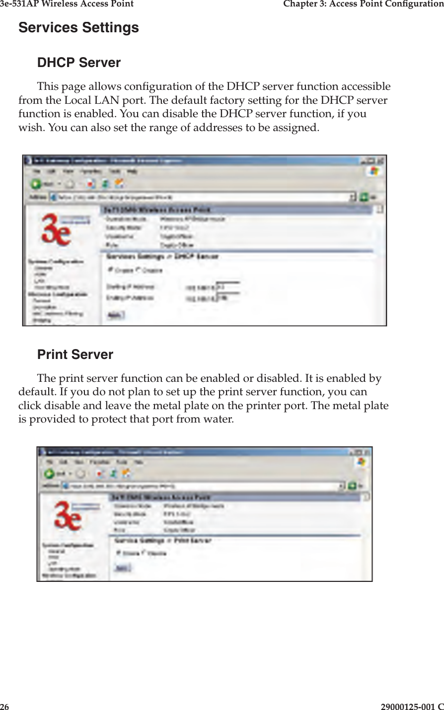 3e-531AP Wireless Access PointChapter 3: Access Point Con guration2629000125-001 CServices SettingsDHCP ServerThis page allows con guration of the DHCP server function accessible from the Local LAN port. The default factory setting for the DHCP server function is enabled. You can disable the DHCP server function, if you wish. You can also set the range of addresses to be assigned.Print ServerThe print server function can be enabled or disabled. It is enabled by default. If you do not plan to set up the print server function, you can click disable and leave the metal plate on the printer port. The metal plate is provided to protect that port from water. 