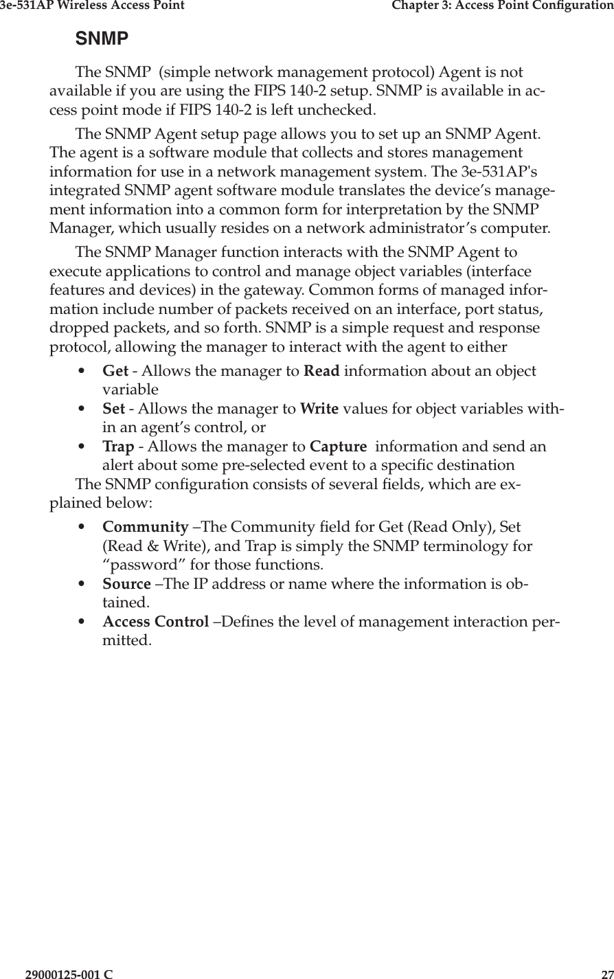 3e-531AP Wireless Access PointChapter 3: Access Point Con guration29000125-001 C27SNMPThe SNMP  (simple network management protocol) Agent is not available if you are using the FIPS 140-2 setup. SNMP is available in ac-cess point mode if FIPS 140-2 is left unchecked.The SNMP Agent setup page allows you to set up an SNMP Agent. The agent is a software module that collects and stores management information for use in a network management system. The 3e-531AP&apos;s integrated SNMP agent software module translates the device’s manage-ment information into a common form for interpretation by the SNMP Manager, which usually resides on a network administrator’s computer.  The SNMP Manager function interacts with the SNMP Agent to execute applications to control and manage object variables (interface features and devices) in the gateway. Common forms of managed infor-mation include number of packets received on an interface, port status, dropped packets, and so forth. SNMP is a simple request and response protocol, allowing the manager to interact with the agent to either•Get - Allows the manager to Read information about an object variable•Set - Allows the manager to Write values for object variables with-in an agent’s control, or •Trap - Allows the manager to Capture  information and send an alert about some pre-selected event to a speci c destinationThe SNMP con guration consists of several  elds, which are ex-plained below:•Community –The Community  eld for Get (Read Only), Set (Read &amp; Write), and Trap is simply the SNMP terminology for “password” for those functions. •Source –The IP address or name where the information is ob-tained.•Access Control –De nes the level of management interaction per-mitted.
