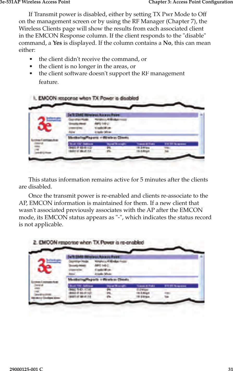 3e-531AP Wireless Access PointChapter 3: Access Point Con guration29000125-001 C31If Transmit power is disabled, either by setting TX Pwr Mode to Off on the management screen or by using the RF Manager (Chapter 7), the Wireless Clients page will show the results from each associated client in the EMCON Response column. If the client responds to the &quot;disable&quot; command, a Yes is displayed. If the column contains a No, this can mean either:•the client didn&apos;t receive the command, or•the client is no longer in the areas, or•the client software doesn&apos;t support the RF management feature.This status information remains active for 5 minutes after the clients are disabled.Once the transmit power is re-enabled and clients re-associate to the AP, EMCON information is maintained for them. If a new client that wasn&apos;t associated previously associates with the AP after the EMCON mode, its EMCON status appears as &quot;-&quot;, which indicates the status record is not applicable.