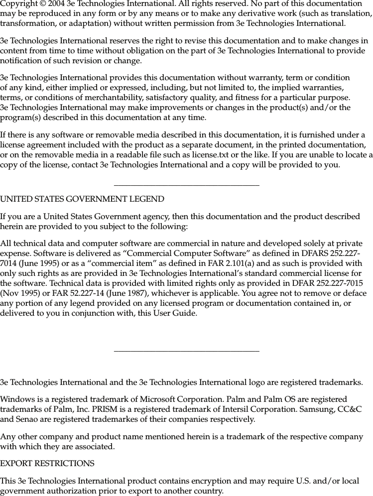 Copyright © 2004 3e Technologies International. All rights reserved. No part of this documentation may be reproduced in any form or by any means or to make any derivative work (such as translation, transformation, or adaptation) without written permission from 3e Technologies International.3e Technologies International reserves the right to revise this documentation and to make changes in content from time to time without obligation on the part of 3e Technologies International to provide noti cation of such revision or change.3e Technologies International provides this documentation without warranty, term or condition of any kind, either implied or expressed, including, but not limited to, the implied warranties, terms, or conditions of merchantability, satisfactory quality, and  tness for a particular purpose. 3e Technologies International may make improvements or changes in the product(s) and/or the program(s) described in this documentation at any time.If there is any software or removable media described in this documentation, it is furnished under a license agreement included with the product as a separate document, in the printed documentation, or on the removable media in a readable  le such as license.txt or the like. If you are unable to locate a copy of the license, contact 3e Technologies International and a copy will be provided to you.___________________________________UNITED STATES GOVERNMENT LEGENDIf you are a United States Government agency, then this documentation and the product described herein are provided to you subject to the following:All technical data and computer software are commercial in nature and developed solely at private expense. Software is delivered as “Commercial Computer Software” as de ned in DFARS 252.227-7014 (June 1995) or as a “commercial item” as de ned in FAR 2.101(a) and as such is provided with only such rights as are provided in 3e Technologies International’s standard commercial license for the software. Technical data is provided with limited rights only as provided in DFAR 252.227-7015 (Nov 1995) or FAR 52.227-14 (June 1987), whichever is applicable. You agree not to remove or deface any portion of any legend provided on any licensed program or documentation contained in, or delivered to you in conjunction with, this User Guide.___________________________________3e Technologies International and the 3e Technologies International logo are registered trademarks.Windows is a registered trademark of Microsoft Corporation. Palm and Palm OS are registered trademarks of Palm, Inc. PRISM is a registered trademark of Intersil Corporation. Samsung, CC&amp;C and Senao are registered trademarkes of their companies respectively.Any other company and product name mentioned herein is a trademark of the respective company with which they are associated.EXPORT RESTRICTIONSThis 3e Technologies International product contains encryption and may require U.S. and/or local government authorization prior to export to another country.