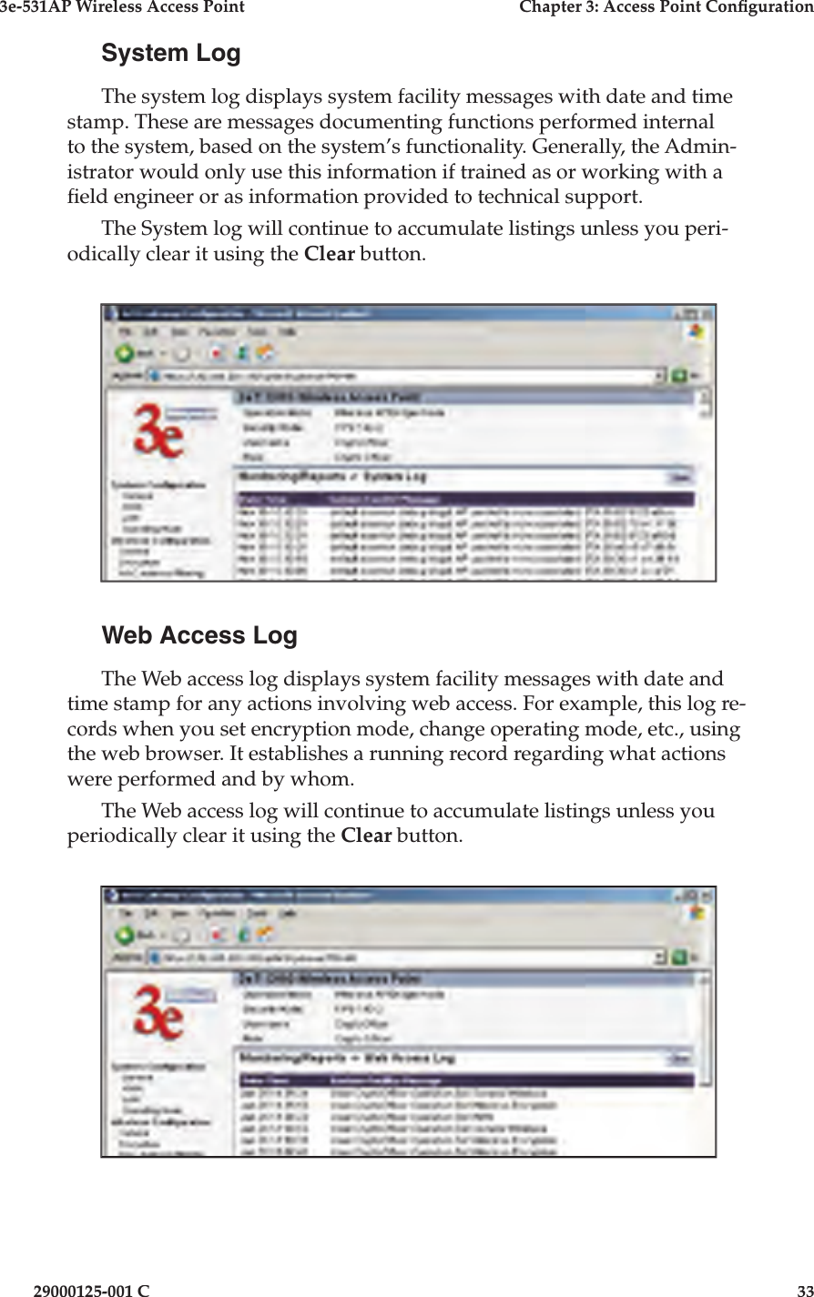 3e-531AP Wireless Access PointChapter 3: Access Point Con guration29000125-001 C33System LogThe system log displays system facility messages with date and time stamp. These are messages documenting functions performed internal to the system, based on the system’s functionality. Generally, the Admin-istrator would only use this information if trained as or working with a  eld engineer or as information provided to technical support.The System log will continue to accumulate listings unless you peri-odically clear it using the Clear button.Web Access LogThe Web access log displays system facility messages with date and time stamp for any actions involving web access. For example, this log re-cords when you set encryption mode, change operating mode, etc., using the web browser. It establishes a running record regarding what actions were performed and by whom.The Web access log will continue to accumulate listings unless you periodically clear it using the Clear button.