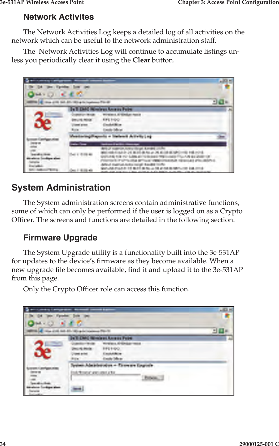 3e-531AP Wireless Access PointChapter 3: Access Point Con guration3429000125-001 CNetwork ActivitesThe Network Activities Log keeps a detailed log of all activities on the network which can be useful to the network administration staff.The  Network Activities Log will continue to accumulate listings un-less you periodically clear it using the Clear button.System AdministrationThe System administration screens contain administrative functions, some of which can only be performed if the user is logged on as a Crypto Of cer. The screens and functions are detailed in the following section. Firmware UpgradeThe System Upgrade utility is a functionality built into the 3e-531AP for updates to the device’s  rmware as they become available. When a new upgrade  le be comes available,  nd it and upload it to the 3e-531AP from this page. Only the Crypto Of cer role can access this function.