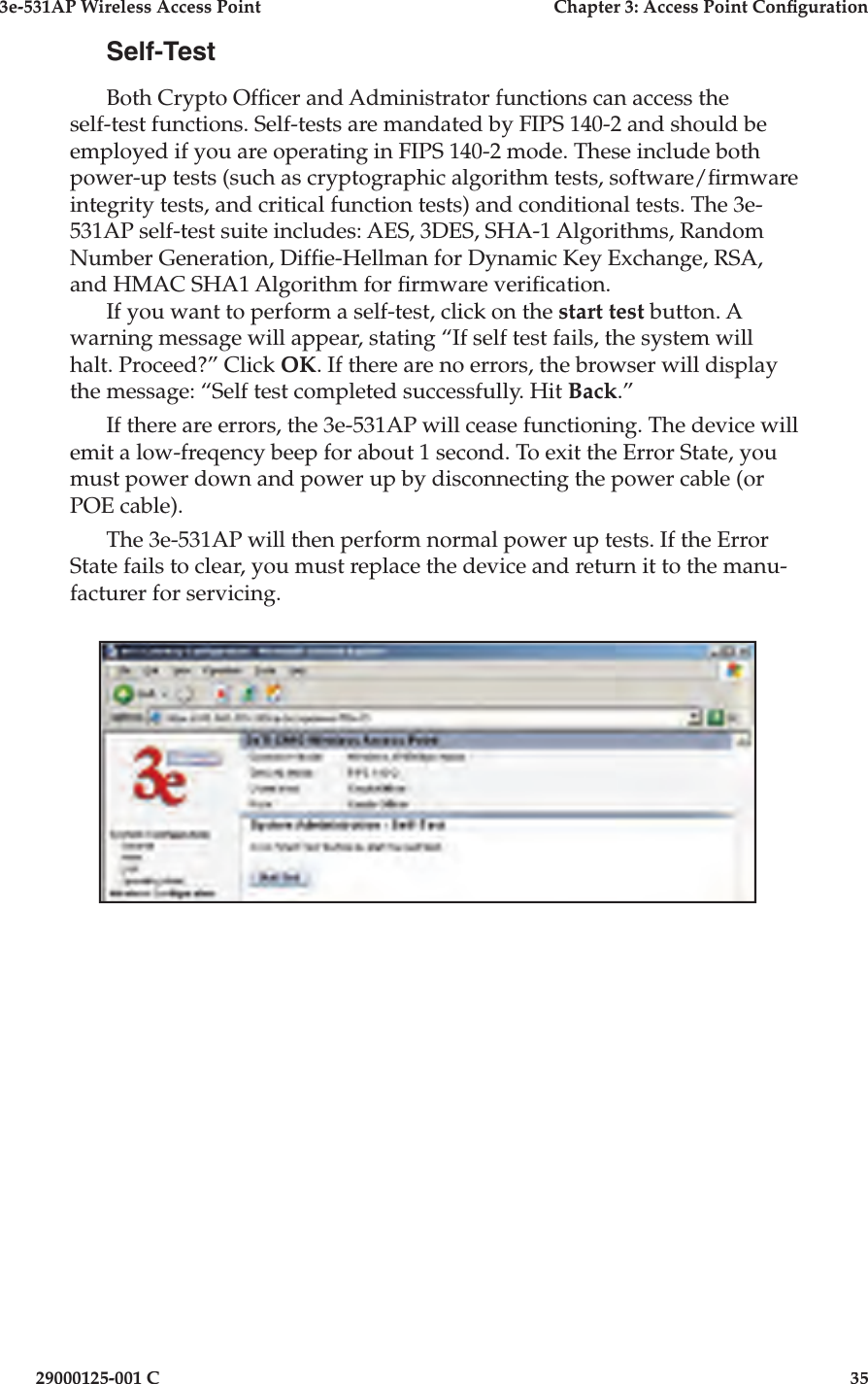 3e-531AP Wireless Access PointChapter 3: Access Point Con guration29000125-001 C35Self-TestBoth Crypto Of cer and Administrator functions can access the self-test functions. Self-tests are mandated by FIPS 140-2 and should be employed if you are operating in FIPS 140-2 mode. These include both power-up tests (such as cryptographic algorithm tests, software/ rmware integrity tests, and critical function tests) and conditional tests. The 3e-531AP self-test suite includes: AES, 3DES, SHA-1 Algorithms, Random Number Generation, Dif e-Hellman for Dynamic Key Exchange, RSA, and HMAC SHA1 Algorithm for  rmware veri cation.If you want to perform a self-test, click on the start test button. A warning message will appear, stating “If self test fails, the system will halt. Proceed?” Click OK. If there are no errors, the browser will display the message: “Self test completed successfully. Hit Back.”If there are errors, the 3e-531AP will cease functioning. The device will emit a low-freqency beep for about 1 second. To exit the Error State, you must power down and power up by disconnecting the power cable (or POE cable).The 3e-531AP will then perform normal power up tests. If the Error State fails to clear, you must replace the device and return it to the manu-facturer for servicing. 
