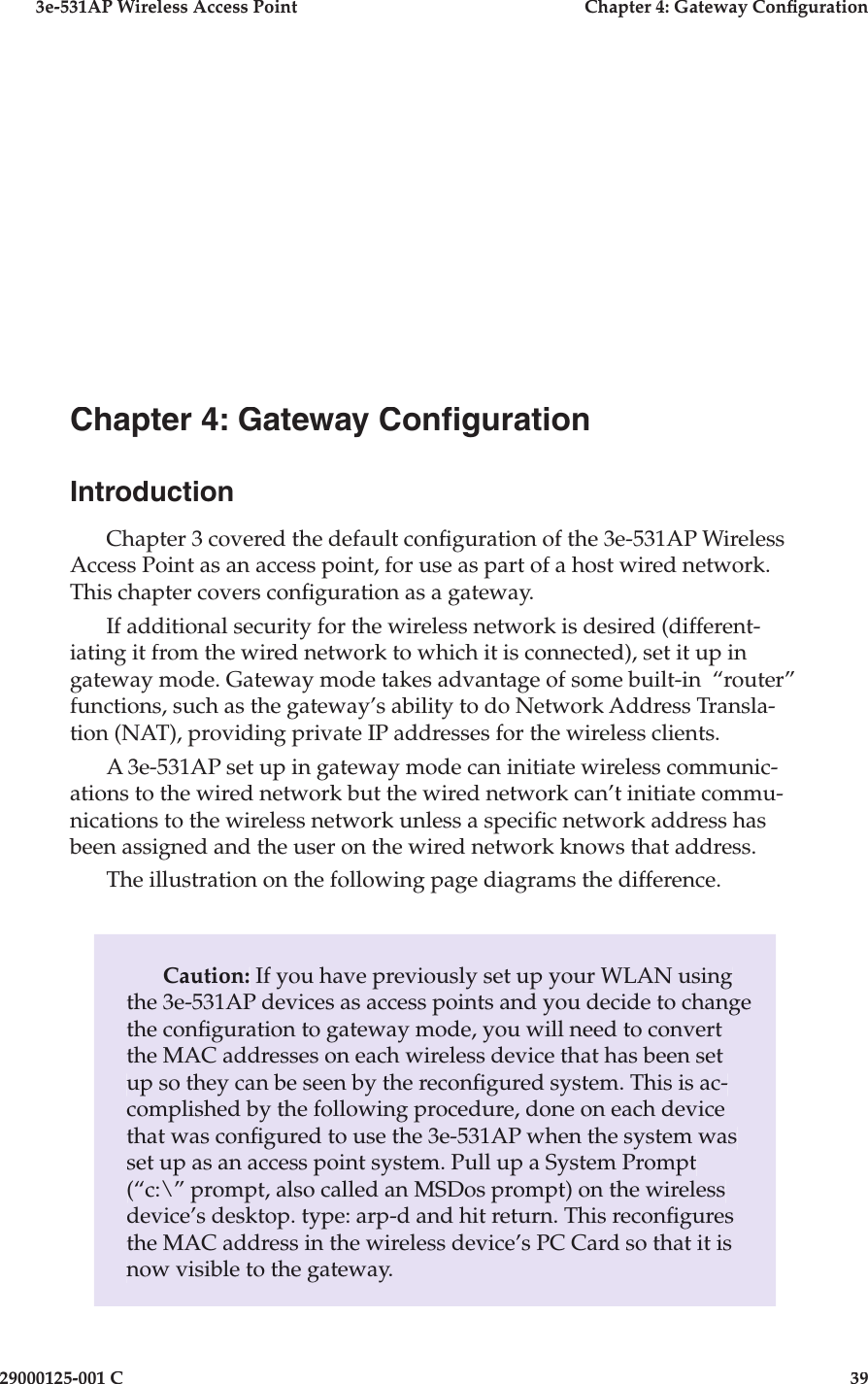 3e-531AP Wireless Access PointChapter 4: Gateway Con guration29000125-001 C39Caution: If you have previously set up your WLAN using the 3e-531AP devices as access points and you decide to change the con  g u ra tion to gateway mode, you will need to convert the MAC ad dress es on each wireless device that has been set up so they can be seen by the recon gured system. This is ac-complished by the following procedure, done on each device that was con gured to use the 3e-531AP when the system was set up as an access point system. Pull up a System Prompt (“c:\” prompt, also called an MSDos prompt) on the wireless device’s desktop. type: arp-d and hit return. This recon gures the MAC address in the wire less device’s PC Card so that it is now visible to the gate way.Chapter 4: Gateway Con gurationIntroductionChapter 3 covered the default con guration of the 3e-531AP Wireless Access Point as an access point, for use as part of a host wired net work. This chapter covers con guration as a gate way.  If ad di tion al security for the wireless network is desired (dif fer en t-i at ing it from the wired network to which it is connected), set it up in gateway mode. Gateway mode takes advantage of some built-in  “rout er” func tions, such as the gateway’s ability to do Network Address Transla-tion (NAT), providing private IP addresses for the wire less clients.A 3e-531AP set up in gateway mode can initiate wireless com mu ni c-a tions to the wired network but the wired network can’t initiate com mu -ni ca tions to the wireless network unless a speci c net work ad dress has been assigned and the user on the wired network knows that address. The illustration on the following page diagrams the difference.