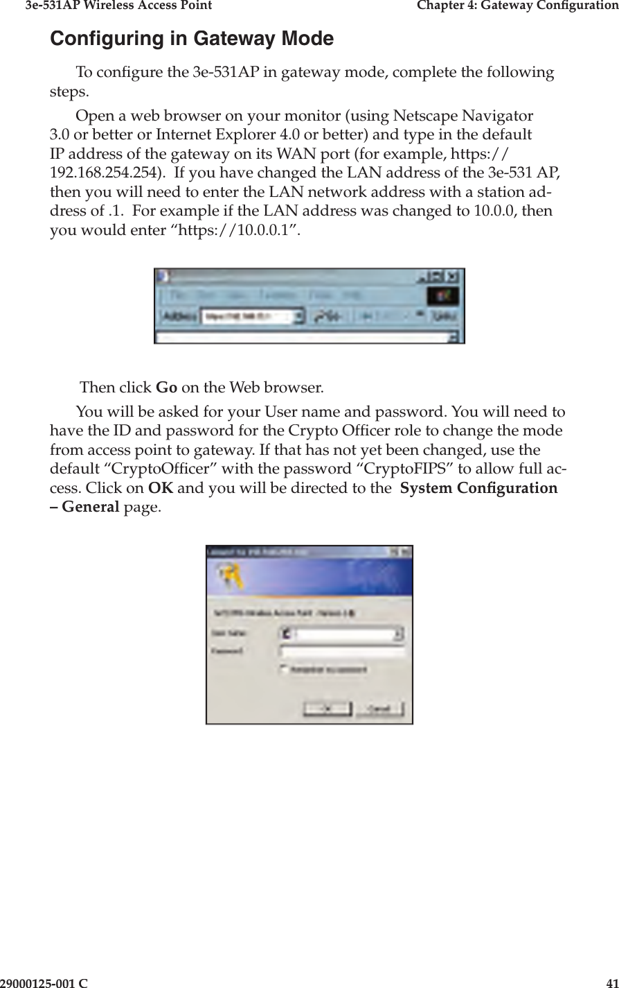 3e-531AP Wireless Access PointChapter 4: Gateway Con guration29000125-001 C41Con guring in Gateway ModeTo con gure the 3e-531AP in gateway mode, complete the following steps. Open a web browser on your monitor (using Netscape Navigator 3.0 or better or Internet Explorer 4.0 or better) and type in the default IP address of the gateway on its WAN port (for example, https://192.168.254.254).  If you have changed the LAN address of the 3e-531 AP, then you will need to enter the LAN network address with a station ad-dress of .1.  For example if the LAN address was changed to 10.0.0, then you would enter “https://10.0.0.1”. Then click Go on the Web browser. You will be asked for your User name and password. You will need to have the ID and password for the Crypto Of cer role to change the mode from access point to gateway. If that has not yet been changed, use the default “CryptoOf cer” with the password “CryptoFIPS” to allow full ac-cess. Click on OK and you will be directed to the  System Con guration – General page.