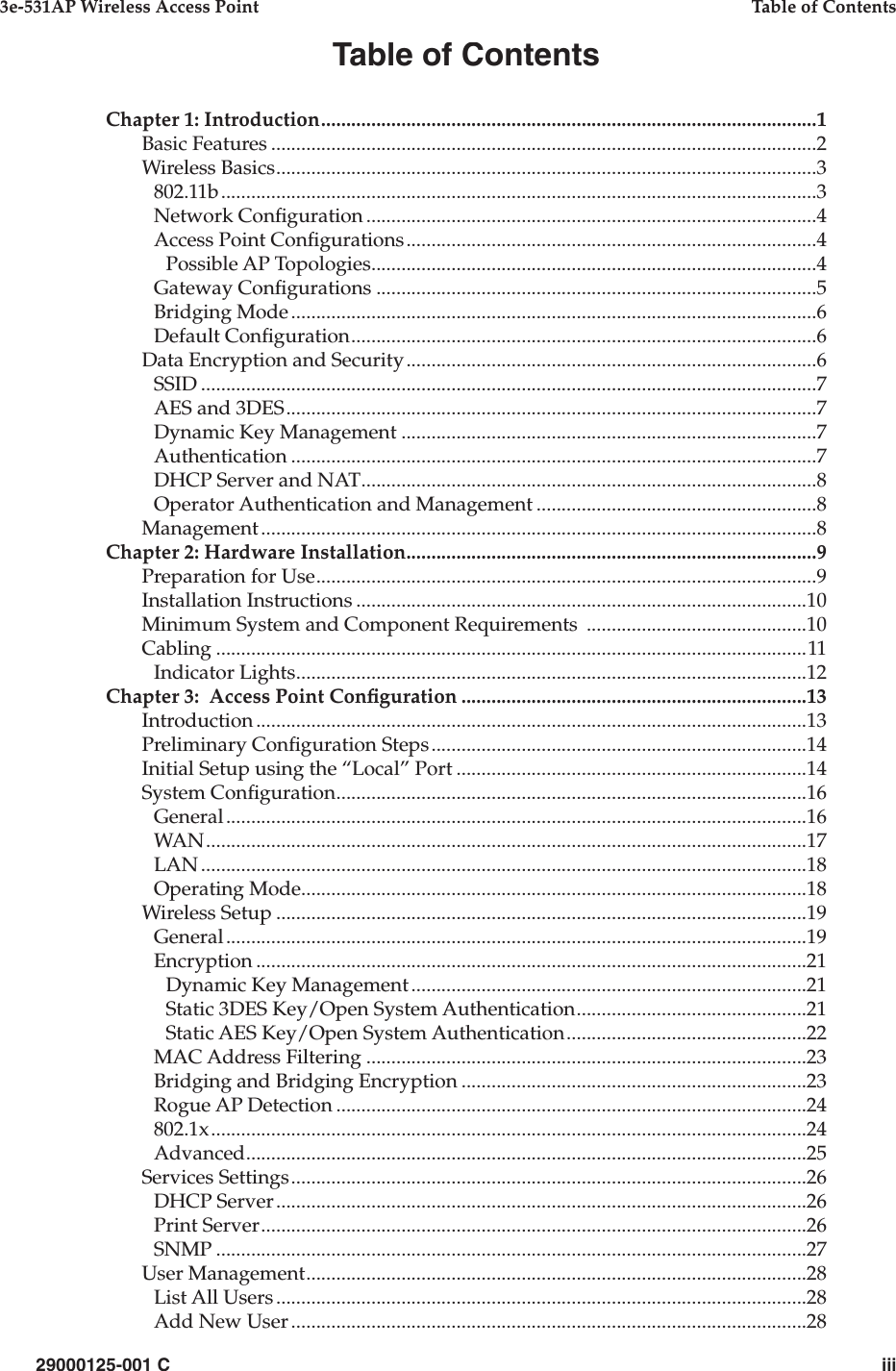 29000125-001 Ciii3e-531AP Wireless Access PointTable of ContentsTable of ContentsChapter 1: Introduction...................................................................................................1Basic Features.............................................................................................................2Wireless Basics............................................................................................................3802.11b.......................................................................................................................3Network Con guration..........................................................................................4Access Point Con gurations..................................................................................4Possible AP Topologies.........................................................................................4Gateway Con gurations........................................................................................5Bridging Mode.........................................................................................................6Default Con guration.............................................................................................6Data Encryption and Security..................................................................................6SSID...........................................................................................................................7AES and 3DES..........................................................................................................7Dynamic Key Management...................................................................................7Authentication.........................................................................................................7DHCP Server and NAT...........................................................................................8Operator Authentication and Management........................................................8Management...............................................................................................................8Chapter 2: Hardware Installation..................................................................................9Preparation for Use....................................................................................................9Installation Instructions..........................................................................................10Minimum System and Component Requirements ............................................10Cabling......................................................................................................................11Indicator Lights......................................................................................................12Chapter 3:  Access Point Con guration.....................................................................13Introduction..............................................................................................................13Preliminary Con guration Steps...........................................................................14Initial Setup using the “Local” Port......................................................................14System Con guration..............................................................................................16General....................................................................................................................16WAN........................................................................................................................17LAN.........................................................................................................................18Operating Mode.....................................................................................................18Wireless Setup..........................................................................................................19General....................................................................................................................19Encryption..............................................................................................................21Dynamic Key Management...............................................................................21Static 3DES Key/Open System Authentication..............................................21Static AES Key/Open System Authentication................................................22MAC Address Filtering........................................................................................23Bridging and Bridging Encryption.....................................................................23Rogue AP Detection..............................................................................................24802.1x.......................................................................................................................24Advanced................................................................................................................25Services Settings.......................................................................................................26DHCP Server..........................................................................................................26Print Server.............................................................................................................26SNMP......................................................................................................................27User Management....................................................................................................28List All Users..........................................................................................................28Add New User.......................................................................................................28