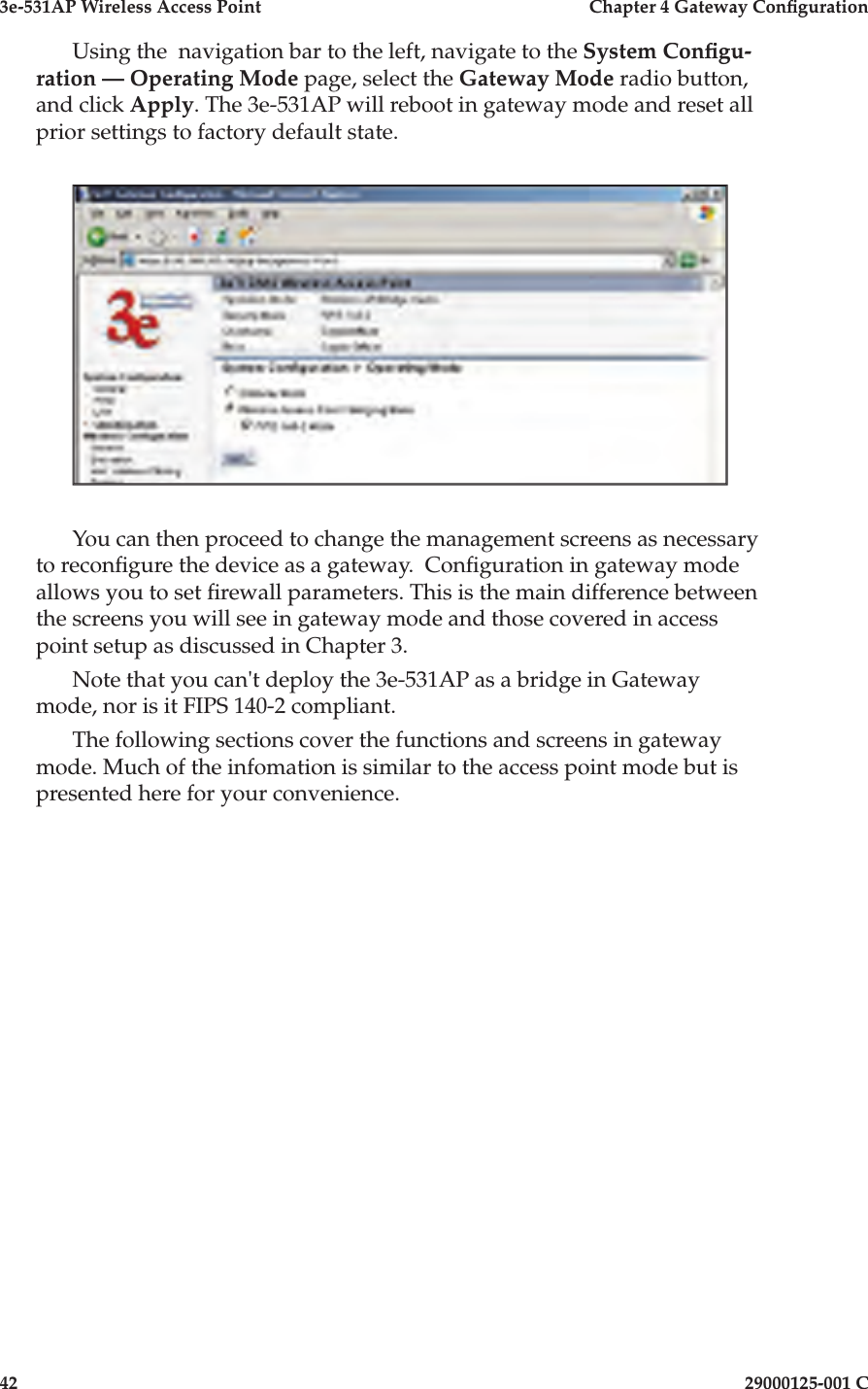 3e-531AP Wireless Access PointChapter 4 Gateway Con guration4229000125-001 CUsing the  navigation bar to the left, navigate to the System Con gu-ration — Operating Mode page, select the Gateway Mode radio button, and click Apply. The 3e-531AP will reboot in gateway mode and reset all prior settings to factory default state.You can then proceed to change the management screens as necessary to recon gure the device as a gateway.  Con guration in gateway mode allows you to set  rewall parameters. This is the main difference between the screens you will see in gateway mode and those covered in access point setup as discussed in Chapter 3.Note that you can&apos;t deploy the 3e-531AP as a bridge in Gateway mode, nor is it FIPS 140-2 compliant.The following sections cover the functions and screens in gateway mode. Much of the infomation is similar to the access point mode but is presented here for your convenience.