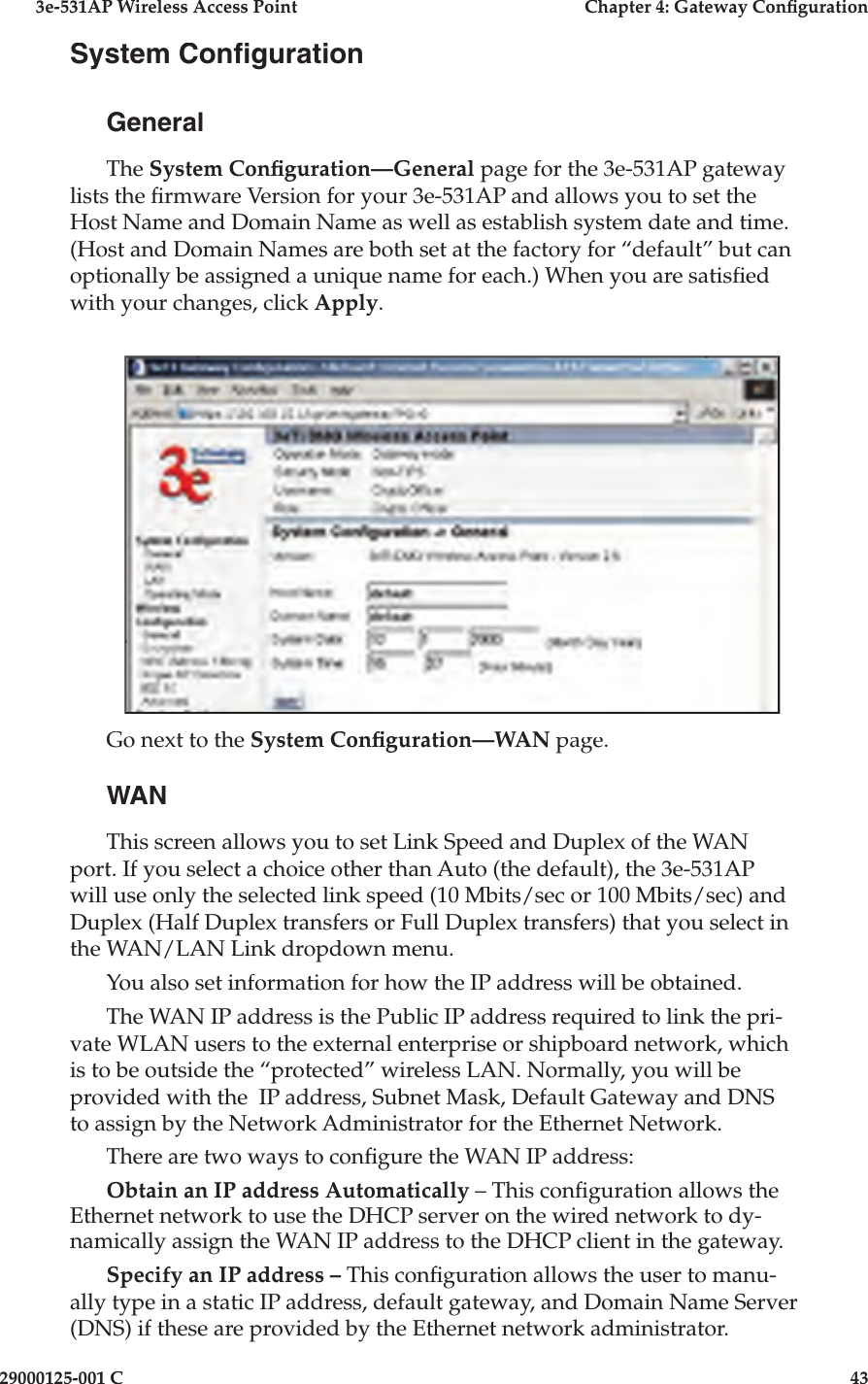 3e-531AP Wireless Access PointChapter 4: Gateway Con guration29000125-001 C43System Con gurationGeneralThe System Con guration—General page for the 3e-531AP gateway lists the  rmware Version for your 3e-531AP and allows you to set the Host Name and Domain Name as well as establish system date and time. (Host and Domain Names are both set at the factory for “default” but can optionally be assigned a unique name for each.) When you are satis ed with your changes, click Apply.Go next to the System Con guration—WAN page.WANThis screen allows you to set Link Speed and Duplex of the WAN port. If you select a choice other than Auto (the default), the 3e-531AP will use only the selected link speed (10 Mbits/sec or 100 Mbits/sec) and Duplex (Half Duplex transfers or Full Duplex transfers) that you select in the WAN/LAN Link dropdown menu.You also set information for how the IP address will be obtained.The WAN IP address is the Public IP address required to link the pri-vate WLAN users to the external enterprise or shipboard network, which is to be outside the “protected” wireless LAN. Normally, you will be provided with the  IP address, Subnet Mask, Default Gateway and DNS to assign by the Net work Administrator for the Ethernet Network.There are two ways to con gure the WAN IP address:Obtain an IP address Automatically – This con guration allows the Ethernet net work to use the DHCP serv er on the wired net work to dy-namically as sign the WAN IP ad dress to the DHCP client in the gate way.  Specify an IP address – This con  g u ra tion allows the user to man u -al ly type in a static IP address, default gateway, and Domain Name Server (DNS) if these are provided by the Ethernet network ad min is tra tor.