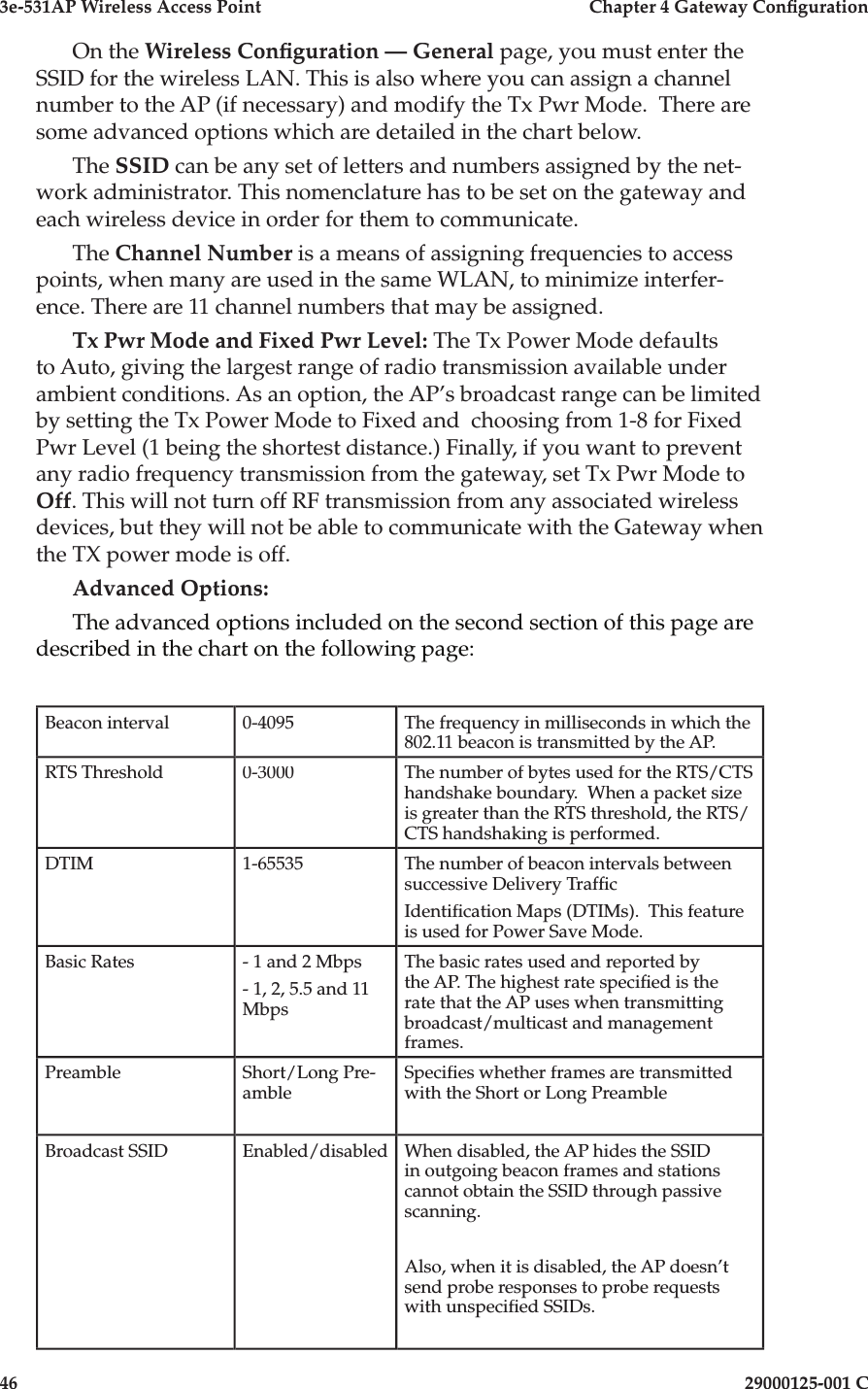 3e-531AP Wireless Access PointChapter 4 Gateway Con guration4629000125-001 COn the Wireless Con guration — General page, you must enter the SSID for the wireless LAN. This is also where you can assign a channel number to the AP (if necessary) and modify the Tx Pwr Mode.  There are some advanced options which are detailed in the chart below.The SSID can be any set of letters and numbers assigned by the net-work administrator. This nomenclature has to be set on the gateway and each wireless device in order for them to communicate.The Channel Number is a means of assigning frequencies to access points, when many are used in the same WLAN, to minimize interfer-ence. There are 11 channel numbers that may be assigned. Tx Pwr Mode and Fixed Pwr Level: The Tx Power Mode defaults to Auto, giving the largest range of radio transmission available under ambient conditions. As an option, the AP’s broadcast range can be limited by setting the Tx Power Mode to Fixed and  choosing from 1-8 for Fixed Pwr Level (1 being the shortest distance.) Finally, if you want to prevent any radio frequency transmission from the gateway, set Tx Pwr Mode to Off. This will not turn off RF transmission from any associated wireless devices, but they will not be able to communicate with the Gateway when the TX power mode is off.Advanced Options:The advanced options included on the second section of this page are described in the chart on the following page:Beacon interval0-4095The frequency in milliseconds in which the 802.11 beacon is transmitted by the AP. RTS Threshold0-3000The number of bytes used for the RTS/CTS handshake boundary.  When a packet size is greater than the RTS threshold, the RTS/CTS handshaking is performed.DTIM1-65535The number of beacon intervals between successive Delivery Traf cIdenti cation Maps (DTIMs).  This feature is used for Power Save Mode.Basic Rates- 1 and 2 Mbps- 1, 2, 5.5 and 11 MbpsThe basic rates used and reported by the AP. The highest rate speci ed is the rate that the AP uses when transmitting broadcast/multicast and management frames. PreambleShort/Long Pre-ambleSpeci es whether frames are transmitted with the Short or Long PreambleBroadcast SSIDEnabled/disabledWhen disabled, the AP hides the SSID in outgoing beacon frames and stations cannot obtain the SSID through passive scanning.Also, when it is disabled, the AP doesn’t send probe responses to probe requests with unspeci ed SSIDs.