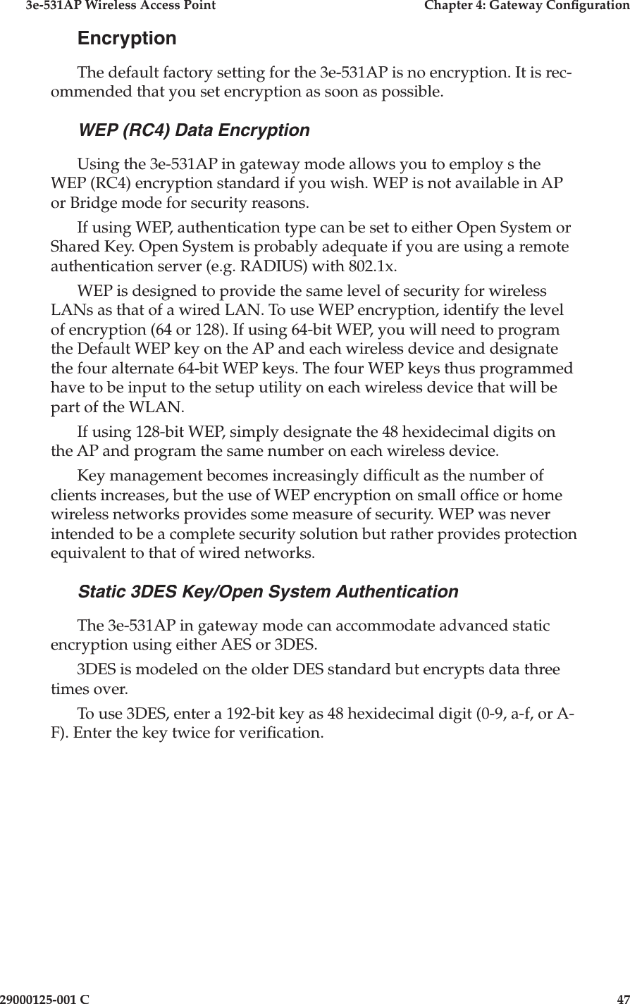 3e-531AP Wireless Access PointChapter 4: Gateway Con guration29000125-001 C47EncryptionThe default factory setting for the 3e-531AP is no encryption. It is rec-ommended that you set encryption as soon as possible.WEP (RC4) Data EncryptionUsing the 3e-531AP in gateway mode allows you to employ s the WEP (RC4) encryption standard if you wish. WEP is not available in AP or Bridge mode for security reasons.If using WEP, authentication type can be set to either Open System or Shared Key. Open System is probably adequate if you are using a remote authentication server (e.g. RADIUS) with 802.1x. WEP is designed to provide the same level of security for wireless LANs as that of a wired LAN. To use WEP encryption, identify the level of encryption (64 or 128). If using 64-bit WEP, you will need to program the Default WEP key on the AP and each wireless device and designate the four alternate 64-bit WEP keys. The four WEP keys thus programmed have to be input to the setup utility on each wireless device that will be part of the WLAN.If using 128-bit WEP, simply designate the 48 hexidecimal digits on the AP and program the same number on each wireless device. Key management becomes increasingly dif cult as the number of clients increases, but the use of WEP encryption on small of ce or home wireless networks provides some measure of security. WEP was never intended to be a complete security solution but rather provides protection equivalent to that of wired networks. Static 3DES Key/Open System AuthenticationThe 3e-531AP in gateway mode can accommodate advanced static encryption using either AES or 3DES. 3DES is modeled on the older DES standard but encrypts data three times over.  To use 3DES, enter a 192-bit key as 48 hexidecimal digit (0-9, a-f, or A-F). Enter the key twice for veri cation.