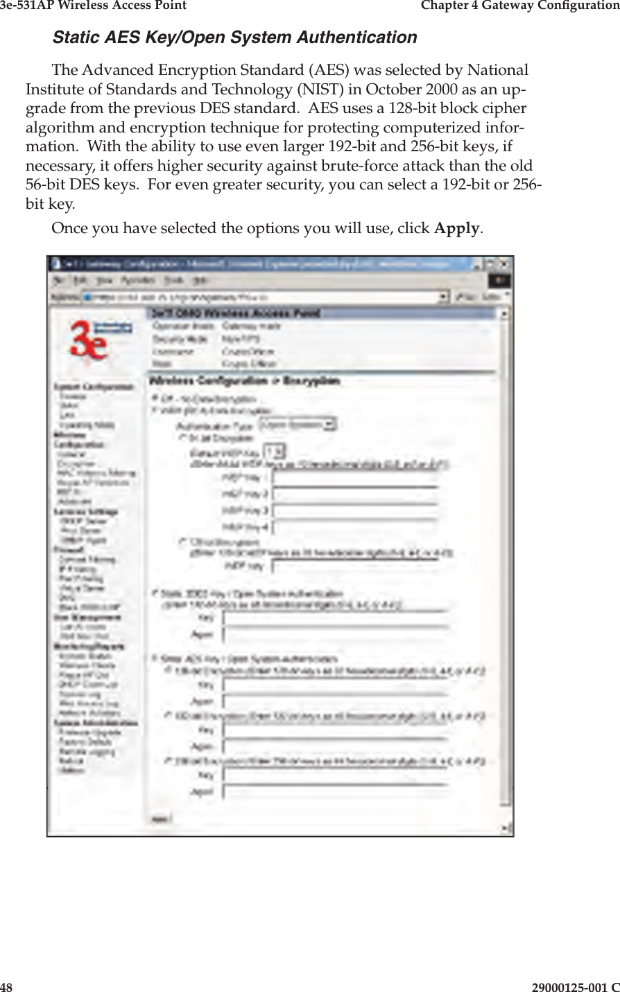 3e-531AP Wireless Access PointChapter 4 Gateway Con guration4829000125-001 CStatic AES Key/Open System AuthenticationThe Advanced Encryption Standard (AES) was selected by National Institute of Standards and Technology (NIST) in October 2000 as an up-grade from the previous DES standard.  AES uses a 128-bit block cipher algorithm and encryption technique for protecting computerized infor-mation.  With the ability to use even larger 192-bit and 256-bit keys, if necessary, it offers higher security against brute-force attack than the old 56-bit DES keys.  For even greater security, you can select a 192-bit or 256-bit key.Once you have selected the options you will use, click Apply.