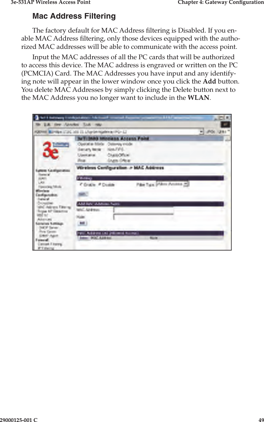 3e-531AP Wireless Access PointChapter 4: Gateway Con guration29000125-001 C49Mac Address FilteringThe factory default for MAC Address  ltering is Disabled. If you en-able MAC Address  ltering, only those devices equipped with the autho-rized MAC addresses will be able to communicate with the access point.Input the MAC addresses of all the PC cards that will be authorized to access this device. The MAC address is engraved or written on the PC (PCMCIA) Card. The MAC Addresses you have input and any identify-ing note will appear in the lower window once you click the Add button. You delete MAC Addresses by simply clicking the Delete button next to the MAC Address you no longer want to include in the WLAN.  
