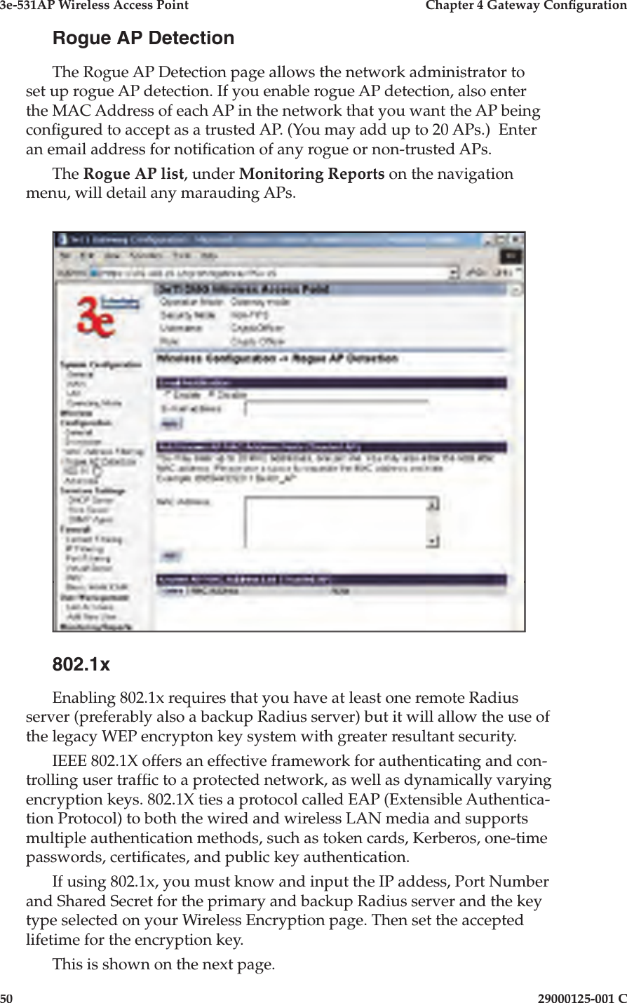 3e-531AP Wireless Access PointChapter 4 Gateway Con guration5029000125-001 CRogue AP DetectionThe Rogue AP Detection page allows the network administrator to set up rogue AP detection. If you enable rogue AP detection, also enter the MAC Address of each AP in the network that you want the AP being con gured to accept as a trusted AP. (You may add up to 20 APs.)  Enter an email address for noti cation of any rogue or non-trusted APs. The Rogue AP list, under Monitoring Reports on the navigation menu, will detail any marauding APs.802.1xEnabling 802.1x requires that you have at least one remote Radius server (preferably also a backup Radius server) but it will allow the use of the legacy WEP encrypton key system with greater resultant security.IEEE 802.1X offers an effective framework for authenticating and con-trolling user traf c to a protected network, as well as dynamically varying encryption keys. 802.1X ties a protocol called EAP (Extensible Authentica-tion Protocol) to both the wired and wireless LAN media and supports multiple authentication methods, such as token cards, Kerberos, one-time passwords, certi cates, and public key authentication.If using 802.1x, you must know and input the IP addess, Port Number and Shared Secret for the primary and backup Radius server and the key type selected on your Wireless Encryption page. Then set the accepted lifetime for the encryption key.This is shown on the next page.