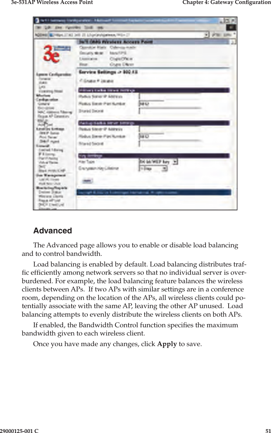 3e-531AP Wireless Access PointChapter 4: Gateway Con guration29000125-001 C51AdvancedThe Advanced page allows you to enable or disable load balancing and to control bandwidth.Load balancing is enabled by default. Load balancing distributes traf- c ef ciently among network servers so that no individual server is over-burdened. For example, the load balancing feature balances the wireless clients between APs.  If two APs with similar settings are in a conference room, depending on the location of the APs, all wireless clients could po-tentially associate with the same AP, leaving the other AP unused.  Load balancing attempts to evenly distribute the wireless clients on both APs.If enabled, the Bandwidth Control function speci es the maximum bandwidth given to each wireless client.Once you have made any changes, click Apply to save.