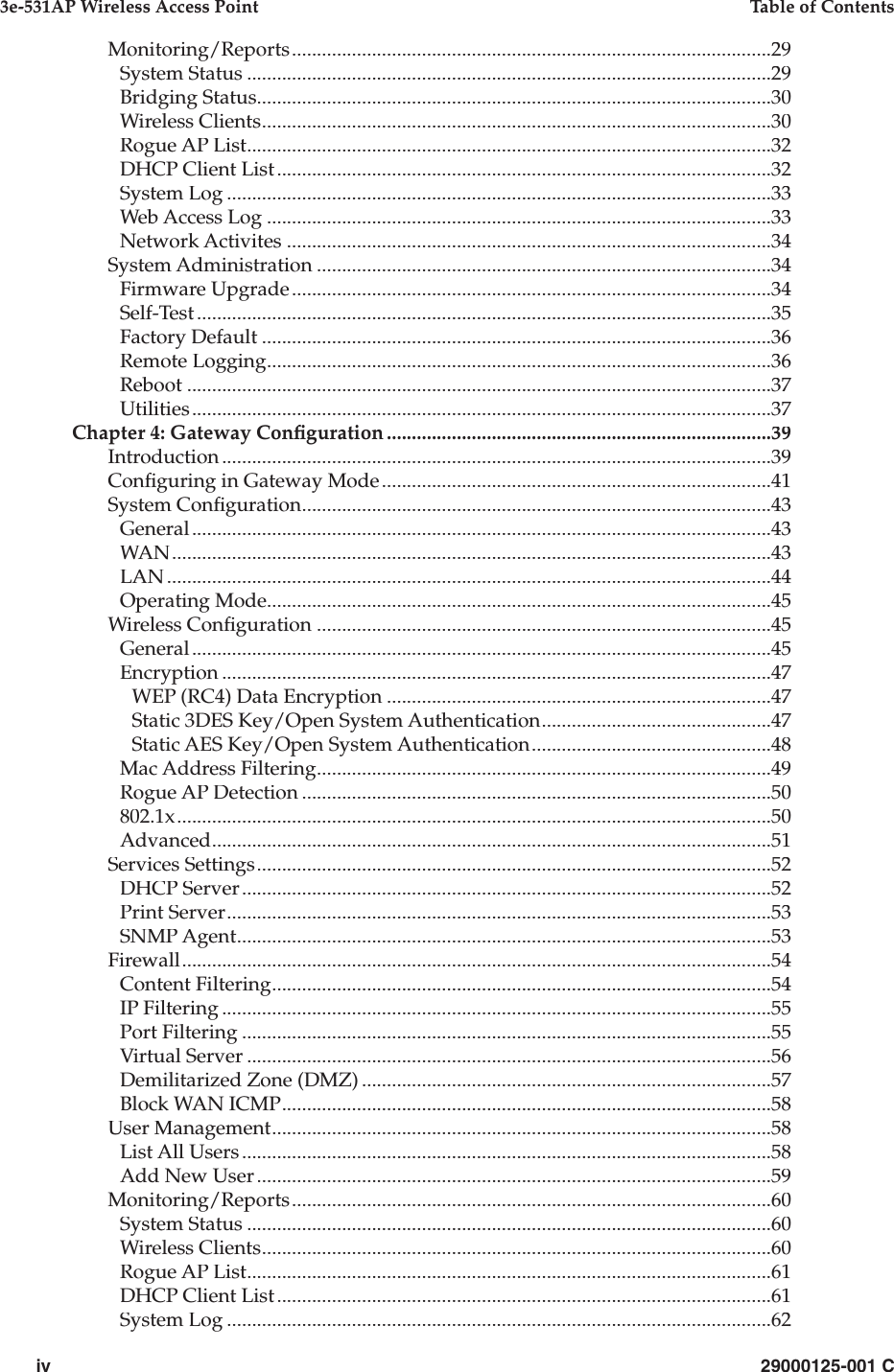 iv29000125-001 C3e-531AP Wireless Access PointTable of ContentsMonitoring/Reports................................................................................................29System Status.........................................................................................................29Bridging Status.......................................................................................................30Wireless Clients......................................................................................................30Rogue AP List.........................................................................................................32DHCP Client List...................................................................................................32System Log.............................................................................................................33Web Access Log.....................................................................................................33Network Activites.................................................................................................34System Administration...........................................................................................34Firmware Upgrade................................................................................................34Self-Test...................................................................................................................35Factory Default......................................................................................................36Remote Logging.....................................................................................................36Reboot.....................................................................................................................37Utilities....................................................................................................................37Chapter 4: Gateway Con guration.............................................................................39Introduction..............................................................................................................39Con guring in Gateway Mode..............................................................................41System Con guration..............................................................................................43General....................................................................................................................43WAN........................................................................................................................43LAN.........................................................................................................................44Operating Mode.....................................................................................................45Wireless Con guration...........................................................................................45General....................................................................................................................45Encryption..............................................................................................................47WEP (RC4) Data Encryption.............................................................................47Static 3DES Key/Open System Authentication..............................................47Static AES Key/Open System Authentication................................................48Mac Address Filtering...........................................................................................49Rogue AP Detection..............................................................................................50802.1x.......................................................................................................................50Advanced................................................................................................................51Services Settings.......................................................................................................52DHCP Server..........................................................................................................52Print Server.............................................................................................................53SNMP Agent...........................................................................................................53Firewall......................................................................................................................54Content Filtering....................................................................................................54IP Filtering..............................................................................................................55Port Filtering..........................................................................................................55Virtual Server.........................................................................................................56Demilitarized Zone (DMZ)..................................................................................57Block WAN ICMP..................................................................................................58User Management....................................................................................................58List All Users..........................................................................................................58Add New User.......................................................................................................59Monitoring/Reports................................................................................................60System Status.........................................................................................................60Wireless Clients......................................................................................................60Rogue AP List.........................................................................................................61DHCP Client List...................................................................................................61System Log.............................................................................................................62