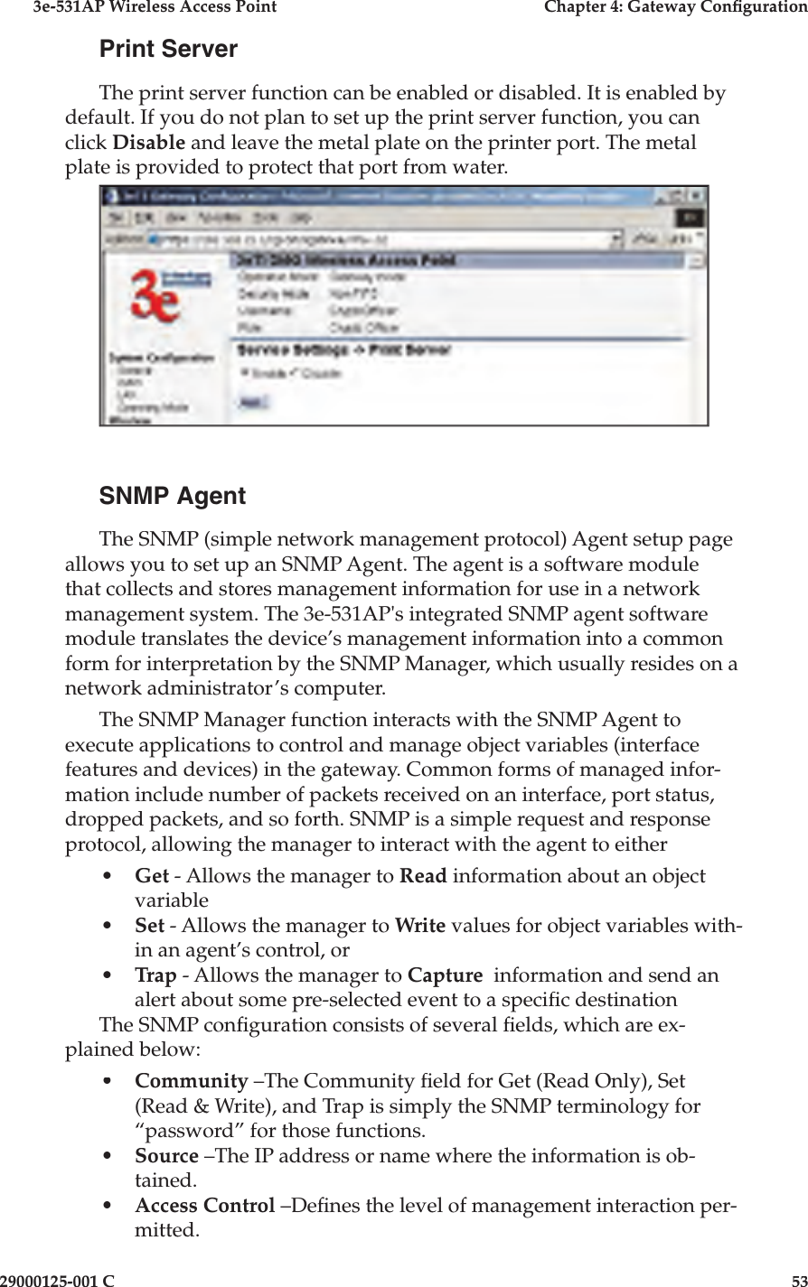 3e-531AP Wireless Access PointChapter 4: Gateway Con guration29000125-001 C53Print ServerThe print server function can be enabled or disabled. It is enabled by default. If you do not plan to set up the print server function, you can click Disable and leave the metal plate on the printer port. The metal plate is provided to protect that port from water.SNMP AgentThe SNMP (simple network management protocol) Agent setup page allows you to set up an SNMP Agent. The agent is a software module that collects and stores management information for use in a network management system. The 3e-531AP&apos;s integrated SNMP agent software module translates the device’s management information into a common form for interpretation by the SNMP Manager, which usually resides on a network administrator’s computer.  The SNMP Manager function interacts with the SNMP Agent to execute applications to control and manage object variables (interface features and devices) in the gateway. Common forms of managed infor-mation include number of packets received on an interface, port status, dropped packets, and so forth. SNMP is a simple request and response protocol, allowing the manager to interact with the agent to either•Get - Allows the manager to Read information about an object variable•Set - Allows the manager to Write values for object variables with-in an agent’s control, or •Trap - Allows the manager to Capture  information and send an alert about some pre-selected event to a speci c destinationThe SNMP con guration consists of several  elds, which are ex-plained below:•Community –The Community  eld for Get (Read Only), Set (Read &amp; Write), and Trap is simply the SNMP terminology for “password” for those functions. •Source –The IP address or name where the information is ob-tained.•Access Control –De nes the level of management interaction per-mitted.