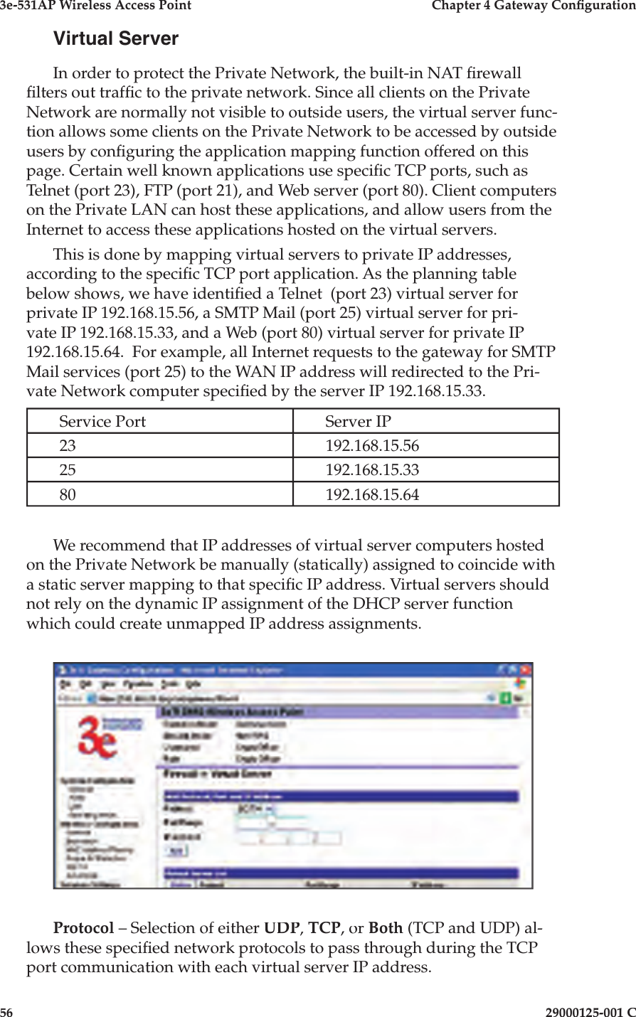 3e-531AP Wireless Access PointChapter 4 Gateway Con guration5629000125-001 CVirtual ServerIn order to protect the Private Network, the built-in NAT  rewall  lters out traf c to the private network. Since all clients on the Pri vate Net work are normally not visible to outside users, the virtual server func-tion allows some clients on the Private Net work to be ac cess ed by outside users by con guring the application mapping func tion offered on this page. Certain well known ap pli ca tions use speci c TCP ports, such as Telnet (port 23), FTP (port 21), and Web server (port 80). Client com put ers on the Private LAN can host these ap pli ca tions, and allow users from the Internet to access these ap pli ca tions hosted on the virtual servers. This is done by mapping virtual servers to private IP addresses, according to the speci c TCP port application. As the planning table below shows, we have identi ed a Telnet  (port 23) virtual server for pri vate IP 192.168.15.56, a SMTP Mail (port 25) virtual server for pri-vate IP 192.168.15.33, and a Web (port 80) virtual server for private IP 192.168.15.64.  For example, all Internet requests to the gateway for SMTP Mail services (port 25) to the WAN IP address will redirected to the Pri-vate Network computer speci ed by the server IP 192.168.15.33.Service PortServer IP23192.168.15.5625192.168.15.3380192.168.15.64We recommend that IP addresses of virtual server computers hosted on the Private Network be manually (statically) assigned to coincide with a static server mapping to that speci c IP address. Virtual servers should not rely on the dynamic IP assignment of the DHCP server function which could create unmapped IP address assignments.Protocol – Selection of either UDP, TCP, or Both (TCP and UDP) al-lows these speci ed network protocols to pass through during the TCP port communication with each virtual server IP address.