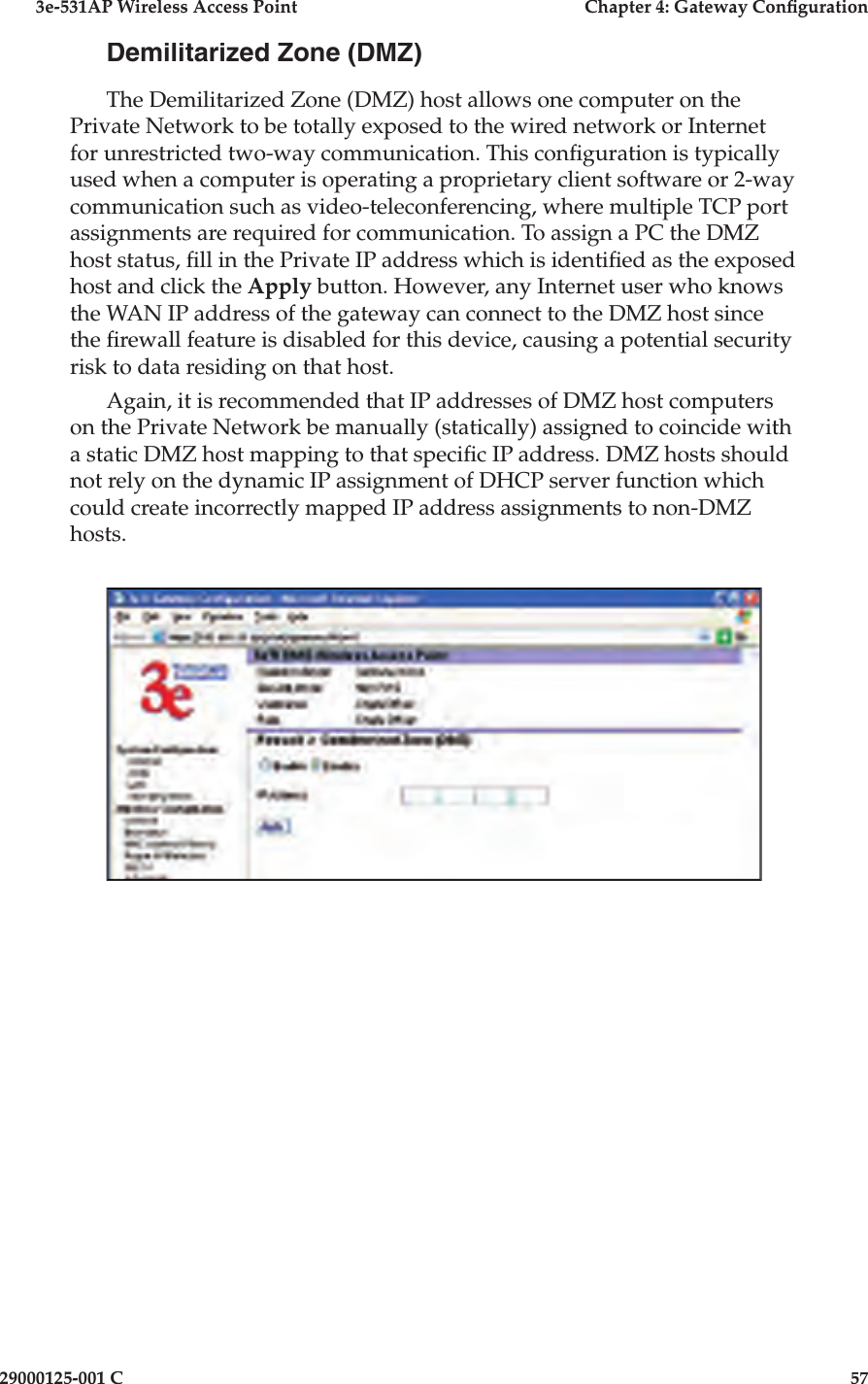 3e-531AP Wireless Access PointChapter 4: Gateway Con guration29000125-001 C57Demilitarized Zone (DMZ)The Demilitarized Zone (DMZ) host allows one computer on the Private Network to be totally exposed to the wired net work or Internet for un re strict ed two-way communication. This con  g u ra tion is typ i cal ly used when a computer is operating a proprietary client software or 2-way com mu ni ca tion such as video-tele con fer enc ing, where multiple TCP port as sign ments are required for com mu ni ca tion. To assign a PC the DMZ host status,  ll in the Private IP address which is identi ed as the ex posed host and click the Apply button. However, any Internet user who knows the WAN IP address of the gateway can connect to the DMZ host since the  rewall feature is disabled for this device, causing a potential security risk to data residing on that host. Again, it is recommended that IP addresses of DMZ host computers on the Private Network be manually (statically) assigned to coincide with a static DMZ host mapping to that speci c IP address. DMZ hosts should not rely on the dynamic IP assignment of DHCP server function which could create incorrectly mapped IP address assignments to non-DMZ hosts.