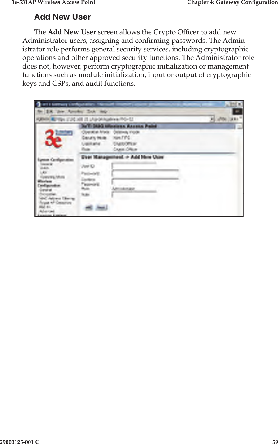 3e-531AP Wireless Access PointChapter 4: Gateway Con guration29000125-001 C59Add New UserThe Add New User screen allows the Crypto Of cer to add new Administrator users, assigning and con rming passwords. The Admin-istrator role performs general security services, including cryptographic operations and other approved security functions. The Administrator role does not, however, perform cryptographic initialization or management functions such as module initialization, input or output of cryptographic keys and CSPs, and audit functions.