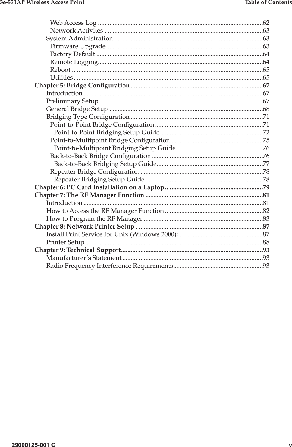 29000125-001 Cv3e-531AP Wireless Access PointTable of ContentsWeb Access Log.....................................................................................................62Network Activites.................................................................................................63System Administration...........................................................................................63Firmware Upgrade................................................................................................63Factory Default......................................................................................................64Remote Logging.....................................................................................................64Reboot.....................................................................................................................65Utilities....................................................................................................................65Chapter 5: Bridge Con guration.................................................................................67Introduction..............................................................................................................67Preliminary Setup....................................................................................................67General Bridge Setup..............................................................................................68Bridging Type Con guration.................................................................................71Point-to-Point Bridge Con guration..................................................................71Point-to-Point Bridging Setup Guide...............................................................72Point-to-Multipoint Bridge Con guration........................................................75Point-to-Multipoint Bridging Setup Guide.....................................................76Back-to-Back Bridge Con guration....................................................................76Back-to-Back Bridging Setup Guide.................................................................77Repeater Bridge Con guration...........................................................................78Repeater Bridging Setup Guide........................................................................78Chapter 6: PC Card Installation on a Laptop............................................................79Chapter 7: The RF Manager Function........................................................................81Introduction..............................................................................................................81How to Access the RF Manager Function............................................................82How to Program the RF Manager.........................................................................83Chapter 8: Network Printer Setup..............................................................................87Install Print Service for Unix (Windows 2000):...................................................87Printer Setup.............................................................................................................88Chapter 9: Technical Support.......................................................................................93Manufacturer’s Statement......................................................................................93Radio Frequency Interference Requirements.......................................................93